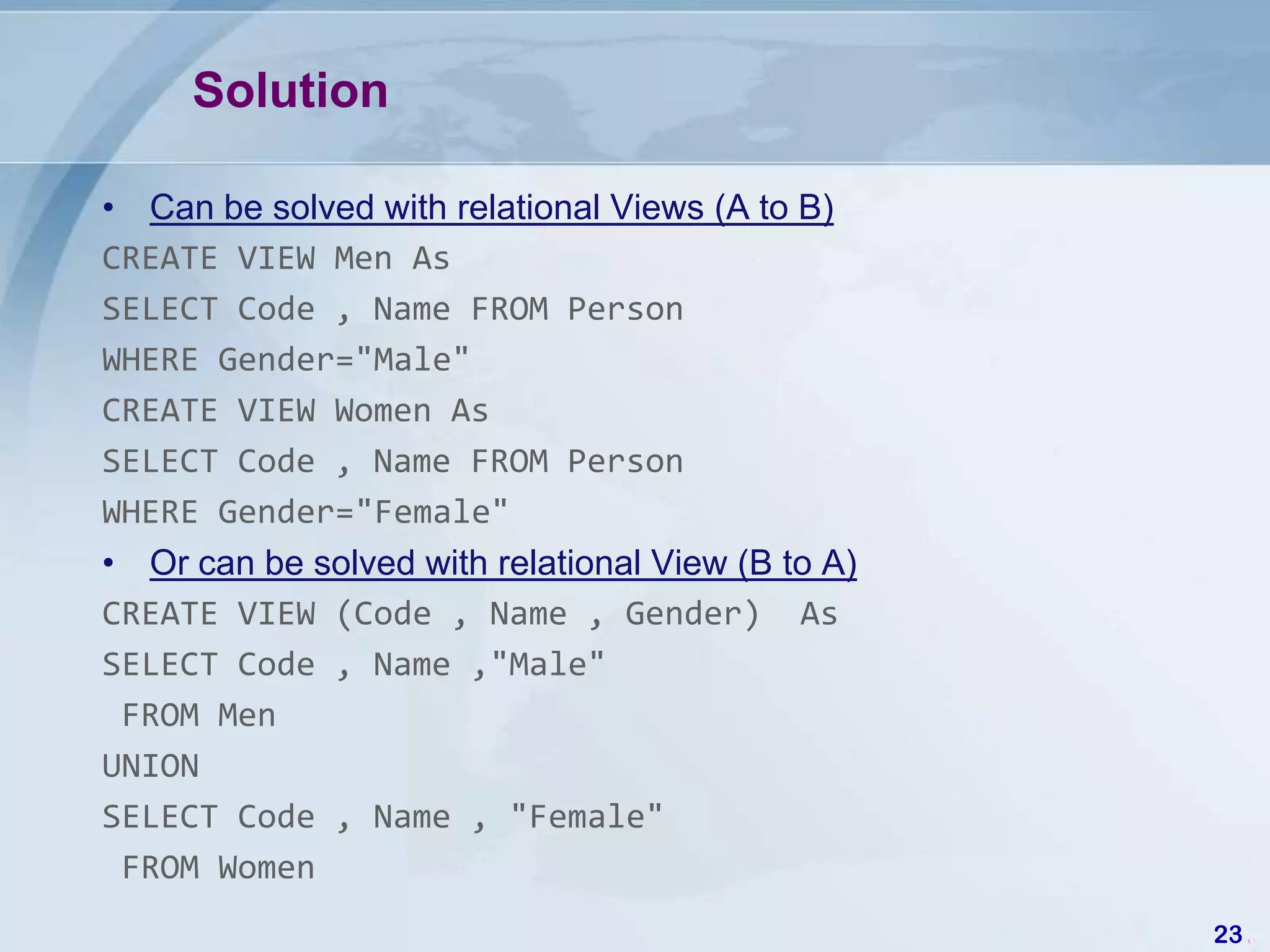 Solution

• Can be solved with relational Views (A to B)
CREATE VIEW Men As
SELECT Code , Name FROM Person
WHERE Gender="Male"
CREATE VIEW Women As
SELECT Code , Name FROM Person
WHERE Gender="Female"
• Or can be solved with relational View (B to A)
CREATE VIEW (Code , Name , Gender) As
SELECT Code , Name ,"Male"
 FROM Men
UNION
SELECT Code , Name , "Female"
 FROM Women
                                                   23
 