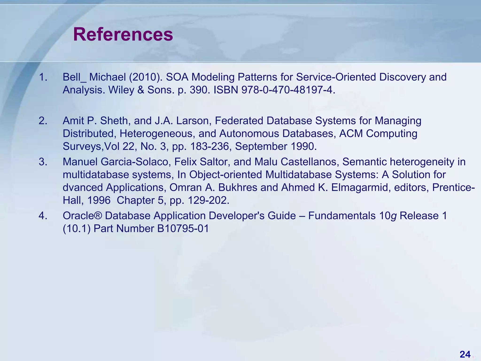 References

1.   Bell_ Michael (2010). SOA Modeling Patterns for Service-Oriented Discovery and
     Analysis. Wiley & Sons. p. 390. ISBN 978-0-470-48197-4.

2.   Amit P. Sheth, and J.A. Larson, Federated Database Systems for Managing
     Distributed, Heterogeneous, and Autonomous Databases, ACM Computing
     Surveys,Vol 22, No. 3, pp. 183-236, September 1990.
3.   Manuel Garcia-Solaco, Felix Saltor, and Malu Castellanos, Semantic heterogeneity in
     multidatabase systems, In Object-oriented Multidatabase Systems: A Solution for
     dvanced Applications, Omran A. Bukhres and Ahmed K. Elmagarmid, editors, Prentice-
     Hall, 1996 Chapter 5, pp. 129-202.
4.   Oracle® Database Application Developer's Guide – Fundamentals 10g Release 1
     (10.1) Part Number B10795-01




                                                                                      24
 