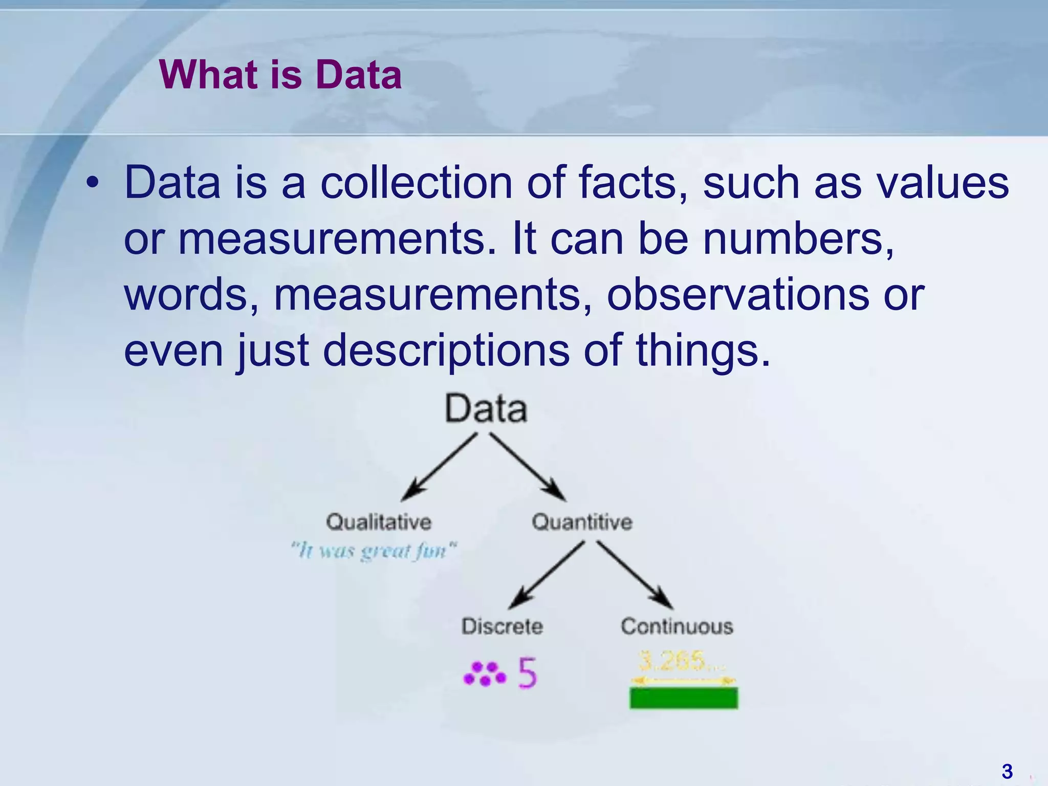 What is Data

• Data is a collection of facts, such as values
  or measurements. It can be numbers,
  words, measurements, observations or
  even just descriptions of things.




                                              3
 