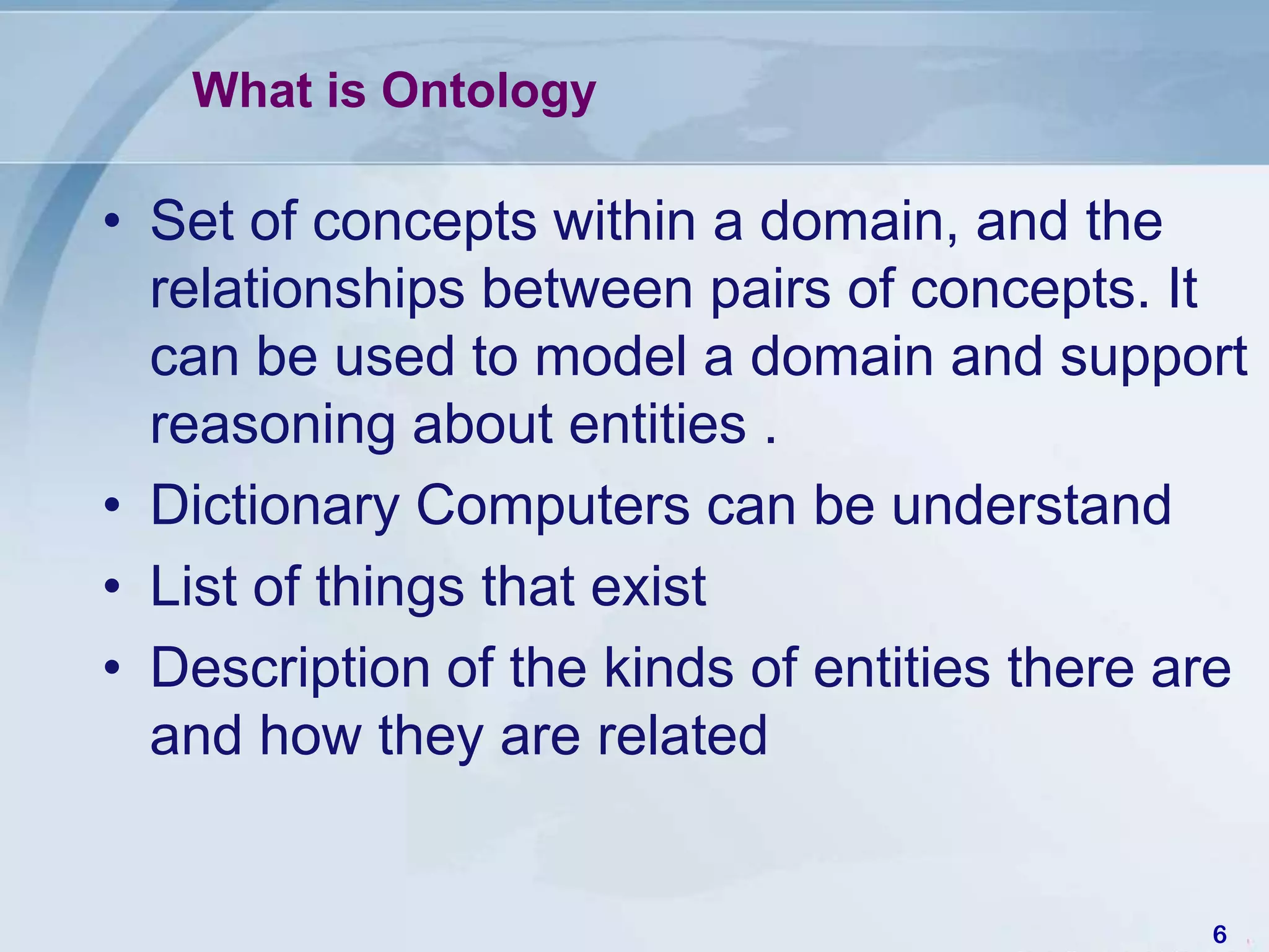 What is Ontology

• Set of concepts within a domain, and the
  relationships between pairs of concepts. It
  can be used to model a domain and support
  reasoning about entities .
• Dictionary Computers can be understand
• List of things that exist
• Description of the kinds of entities there are
  and how they are related


                                              6
 