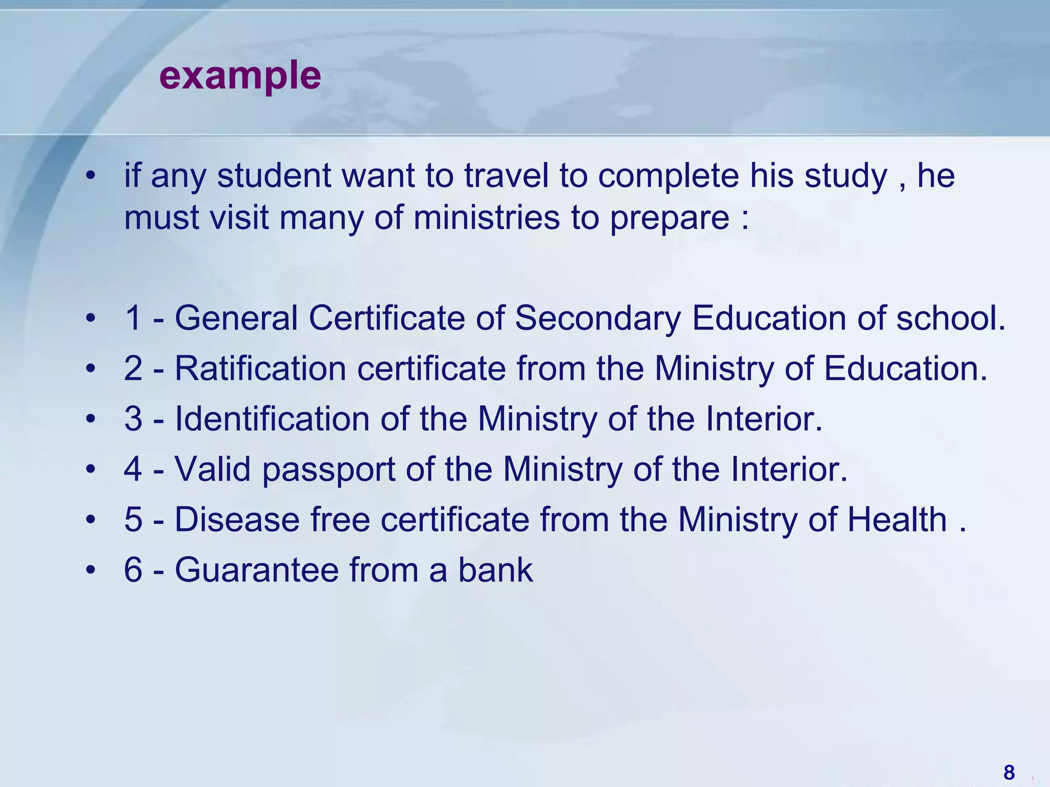 example

• if any student want to travel to complete his study , he
  must visit many of ministries to prepare :

•   1 - General Certificate of Secondary Education of school.
•   2 - Ratification certificate from the Ministry of Education.
•   3 - Identification of the Ministry of the Interior.
•   4 - Valid passport of the Ministry of the Interior.
•   5 - Disease free certificate from the Ministry of Health .
•   6 - Guarantee from a bank




                                                               8
 