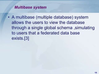 Multibase system

• A multibase (multiple database) system
  allows the users to view the database
  through a single global schema ,simulating
  to users that a federated data base
  exists.[3]




                                           19
 