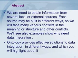 Abstract

• We are need to obtain information from
  several local or external sources, Each
  source may be built in different ways, so we
  will face many various conflicts in the
  meaning or structure and other conflicts.
  We'll see also examples show why need
  data integration .
• Ontology provides effective solutions to data
  integration in different ways, and which you
  will highlight about it
                                              2
 