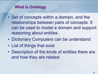 What is Ontology

• Set of concepts within a domain, and the
  relationships between pairs of concepts. It
  can be used to model a domain and support
  reasoning about entities .
• Dictionary Computers can be understand
• List of things that exist
• Description of the kinds of entities there are
  and how they are related


                                              6
 