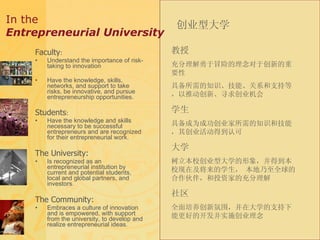 In the  Entrepreneurial University Faculty : Understand the importance of risk-taking to innovation Have the knowledge, skills, networks, and support to take risks, be innovative, and pursue entrepreneurship opportunities. Students : Have the knowledge and skills necessary to be successful entrepreneurs and are recognized for their entrepreneurial work. The University: Is recognized as an entrepreneurial institution by current and potential students, local and global partners, and investors. The Community: Embraces a culture of innovation and is empowered, with support from the university, to develop and realize entrepreneurial ideas. 创业型大学 教授   充分理解勇于冒险的理念对于创新的重要性 具备所需的知识、技能、关系和支持等，以推动创新、寻求创业机会 学生 具备成为成功创业家所需的知识和技能，其创业活动得到认可 大学 树立本校创业型大学的形象，并得到本校现在及将来的学生， 本地乃至全球的合作伙伴，和投资家的充分理解 社区 全面培养创新氛围，并在大学的支持下能更好的开发并实施创业理念 