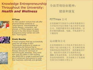 Knowledge Entrepreneurship  Throughout the University: Health and Wellness FITTmax An ASU student venture that will offer physical fitness workouts or “prescriptions” downloadable for media players, computers, cell phones, or PDAs based on ideas honed in the ASU Edson Student Entrepreneurship Center and with ASU Technopolis. Kinetic Muscles A local company that has successfully used the full range of ASU Technopolis programs to create an entrepreneurial venture that is continually developing state-of-the-art therapy devices for survivors of neuromuscular diseases. They have won over $3 million in NIH funding plus $500,000 in angel investment and are in advanced discussions to scale their business nationally and globally. 全面贯彻创业精神： 健康和康复 FITTmax 公司 在埃德森学生创业中心和亚利桑那州立大学技术开发区帮助下成立的学生创业公司，其提供健身项目及健身指南，以供多媒体播放器、电脑、手机或掌中宝下载使用 运动健身公司 在亚利桑那州立大学技术开发区的全力帮助下成立的本地公司，其为神经肌肉受损的病患者提供世界一流的康复治疗仪。他们曾从美国卫生部获得高达 300 万美金的资助，且另外得到 50 万美金的风险投资。其全面致力于发展成全国乃至全球的大型公司 