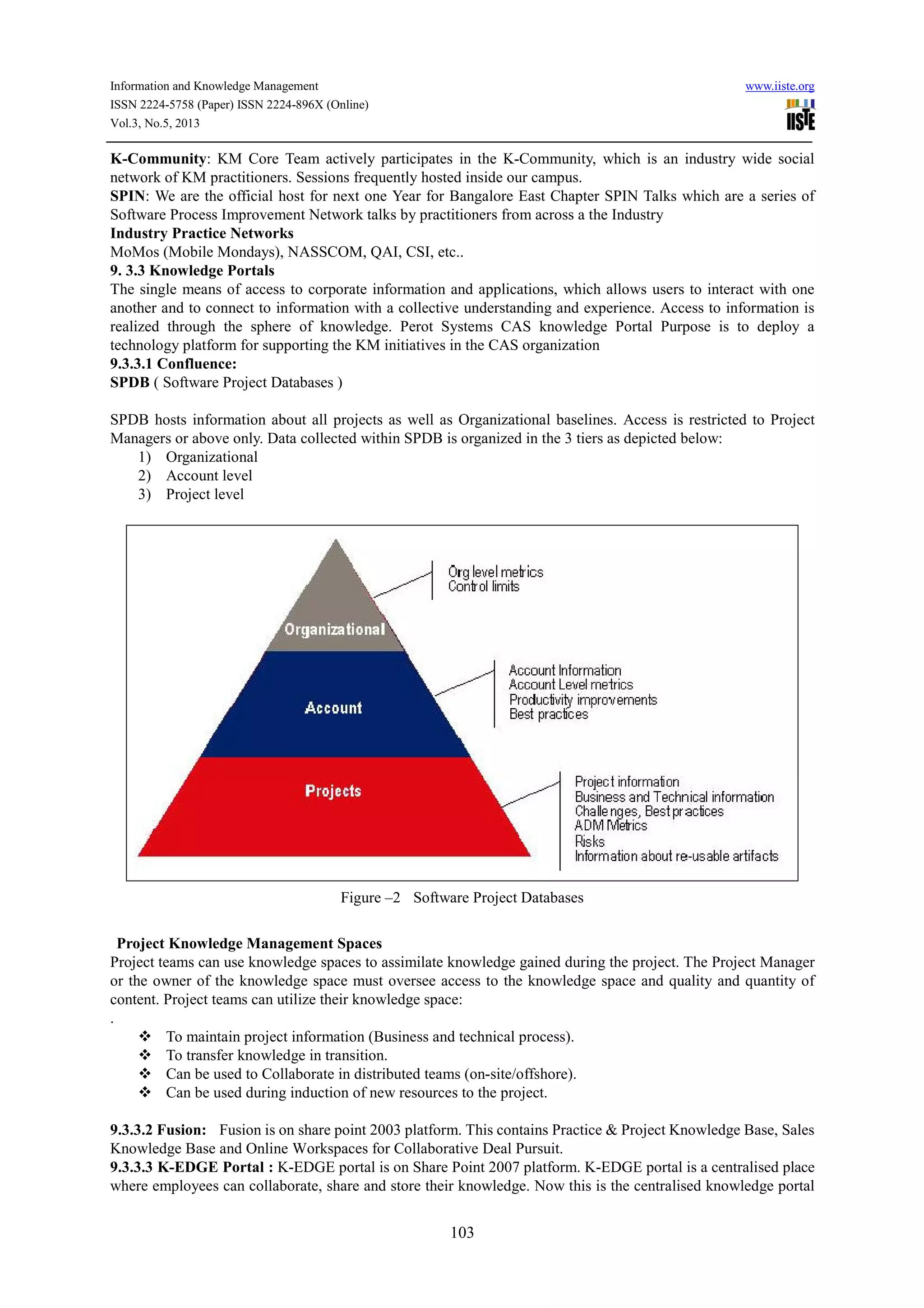 Information and Knowledge Management www.iiste.org
ISSN 2224-5758 (Paper) ISSN 2224-896X (Online)
Vol.3, No.5, 2013
103
K-Community: KM Core Team actively participates in the K-Community, which is an industry wide social
network of KM practitioners. Sessions frequently hosted inside our campus.
SPIN: We are the official host for next one Year for Bangalore East Chapter SPIN Talks which are a series of
Software Process Improvement Network talks by practitioners from across a the Industry
Industry Practice Networks
MoMos (Mobile Mondays), NASSCOM, QAI, CSI, etc..
9. 3.3 Knowledge Portals
The single means of access to corporate information and applications, which allows users to interact with one
another and to connect to information with a collective understanding and experience. Access to information is
realized through the sphere of knowledge. Perot Systems CAS knowledge Portal Purpose is to deploy a
technology platform for supporting the KM initiatives in the CAS organization
9.3.3.1 Confluence:
SPDB ( Software Project Databases )
SPDB hosts information about all projects as well as Organizational baselines. Access is restricted to Project
Managers or above only. Data collected within SPDB is organized in the 3 tiers as depicted below:
1) Organizational
2) Account level
3) Project level
Figure –2 Software Project Databases
Project Knowledge Management Spaces
Project teams can use knowledge spaces to assimilate knowledge gained during the project. The Project Manager
or the owner of the knowledge space must oversee access to the knowledge space and quality and quantity of
content. Project teams can utilize their knowledge space:
.
To maintain project information (Business and technical process).
To transfer knowledge in transition.
Can be used to Collaborate in distributed teams (on-site/offshore).
Can be used during induction of new resources to the project.
9.3.3.2 Fusion: Fusion is on share point 2003 platform. This contains Practice & Project Knowledge Base, Sales
Knowledge Base and Online Workspaces for Collaborative Deal Pursuit.
9.3.3.3 K-EDGE Portal : K-EDGE portal is on Share Point 2007 platform. K-EDGE portal is a centralised place
where employees can collaborate, share and store their knowledge. Now this is the centralised knowledge portal
 