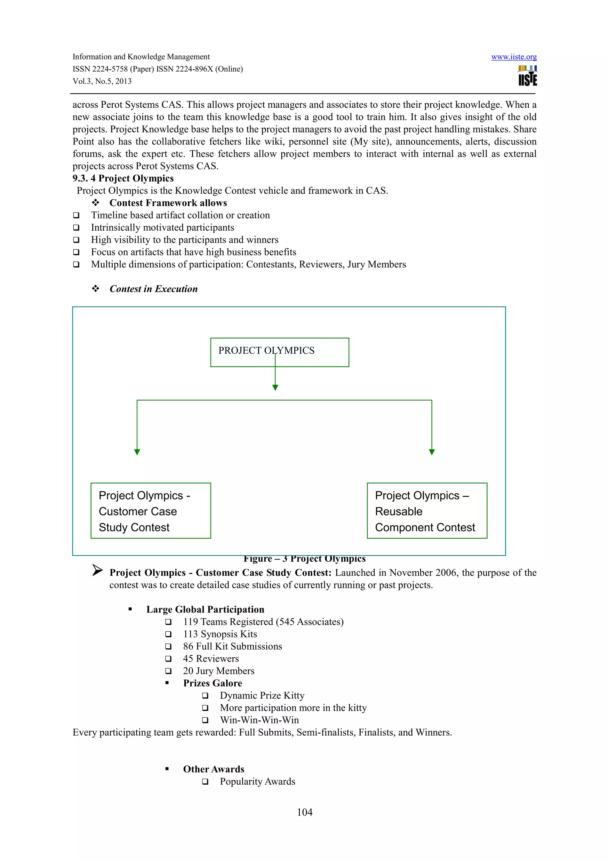 Information and Knowledge Management www.iiste.org
ISSN 2224-5758 (Paper) ISSN 2224-896X (Online)
Vol.3, No.5, 2013
104
across Perot Systems CAS. This allows project managers and associates to store their project knowledge. When a
new associate joins to the team this knowledge base is a good tool to train him. It also gives insight of the old
projects. Project Knowledge base helps to the project managers to avoid the past project handling mistakes. Share
Point also has the collaborative fetchers like wiki, personnel site (My site), announcements, alerts, discussion
forums, ask the expert etc. These fetchers allow project members to interact with internal as well as external
projects across Perot Systems CAS.
9.3. 4 Project Olympics
Project Olympics is the Knowledge Contest vehicle and framework in CAS.
Contest Framework allows
Timeline based artifact collation or creation
Intrinsically motivated participants
High visibility to the participants and winners
Focus on artifacts that have high business benefits
Multiple dimensions of participation: Contestants, Reviewers, Jury Members
Contest in Execution
Figure – 3 Project Olympics
Project Olympics - Customer Case Study Contest: Launched in November 2006, the purpose of the
contest was to create detailed case studies of currently running or past projects.
Large Global Participation
119 Teams Registered (545 Associates)
113 Synopsis Kits
86 Full Kit Submissions
45 Reviewers
20 Jury Members
Prizes Galore
Dynamic Prize Kitty
More participation more in the kitty
Win-Win-Win-Win
Every participating team gets rewarded: Full Submits, Semi-finalists, Finalists, and Winners.
Other Awards
Popularity Awards
Project Olympics -
Customer Case
Study Contest
Project Olympics –
Reusable
Component Contest
PROJECT OLYMPICS
 