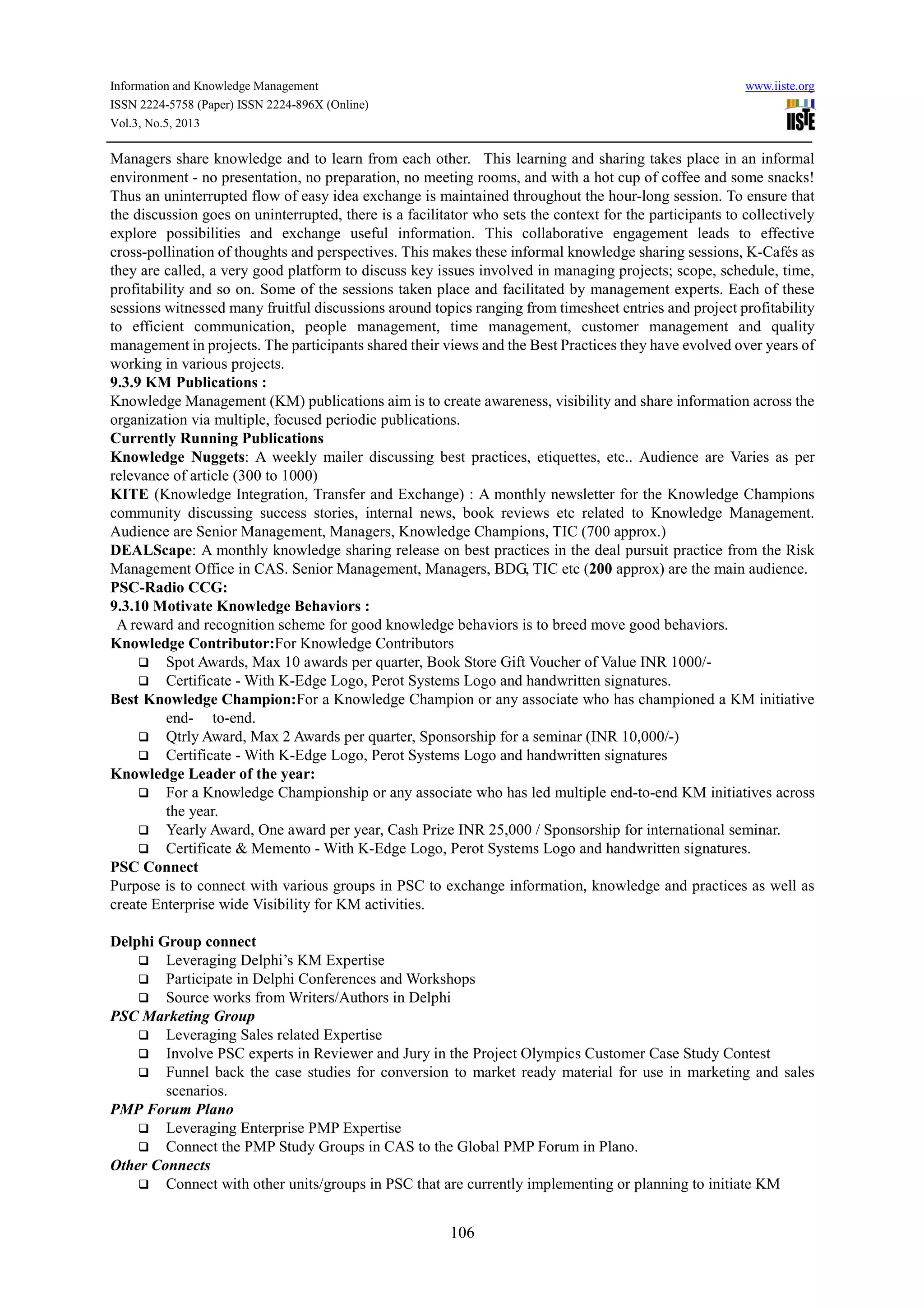 Information and Knowledge Management www.iiste.org
ISSN 2224-5758 (Paper) ISSN 2224-896X (Online)
Vol.3, No.5, 2013
106
Managers share knowledge and to learn from each other. This learning and sharing takes place in an informal
environment - no presentation, no preparation, no meeting rooms, and with a hot cup of coffee and some snacks!
Thus an uninterrupted flow of easy idea exchange is maintained throughout the hour-long session. To ensure that
the discussion goes on uninterrupted, there is a facilitator who sets the context for the participants to collectively
explore possibilities and exchange useful information. This collaborative engagement leads to effective
cross-pollination of thoughts and perspectives. This makes these informal knowledge sharing sessions, K-Cafés as
they are called, a very good platform to discuss key issues involved in managing projects; scope, schedule, time,
profitability and so on. Some of the sessions taken place and facilitated by management experts. Each of these
sessions witnessed many fruitful discussions around topics ranging from timesheet entries and project profitability
to efficient communication, people management, time management, customer management and quality
management in projects. The participants shared their views and the Best Practices they have evolved over years of
working in various projects.
9.3.9 KM Publications :
Knowledge Management (KM) publications aim is to create awareness, visibility and share information across the
organization via multiple, focused periodic publications.
Currently Running Publications
Knowledge Nuggets: A weekly mailer discussing best practices, etiquettes, etc.. Audience are Varies as per
relevance of article (300 to 1000)
KITE (Knowledge Integration, Transfer and Exchange) : A monthly newsletter for the Knowledge Champions
community discussing success stories, internal news, book reviews etc related to Knowledge Management.
Audience are Senior Management, Managers, Knowledge Champions, TIC (700 approx.)
DEALScape: A monthly knowledge sharing release on best practices in the deal pursuit practice from the Risk
Management Office in CAS. Senior Management, Managers, BDG, TIC etc (200 approx) are the main audience.
PSC-Radio CCG:
9.3.10 Motivate Knowledge Behaviors :
A reward and recognition scheme for good knowledge behaviors is to breed move good behaviors.
Knowledge Contributor:For Knowledge Contributors
Spot Awards, Max 10 awards per quarter, Book Store Gift Voucher of Value INR 1000/-
Certificate - With K-Edge Logo, Perot Systems Logo and handwritten signatures.
Best Knowledge Champion:For a Knowledge Champion or any associate who has championed a KM initiative
end- to-end.
Qtrly Award, Max 2 Awards per quarter, Sponsorship for a seminar (INR 10,000/-)
Certificate - With K-Edge Logo, Perot Systems Logo and handwritten signatures
Knowledge Leader of the year:
For a Knowledge Championship or any associate who has led multiple end-to-end KM initiatives across
the year.
Yearly Award, One award per year, Cash Prize INR 25,000 / Sponsorship for international seminar.
Certificate & Memento - With K-Edge Logo, Perot Systems Logo and handwritten signatures.
PSC Connect
Purpose is to connect with various groups in PSC to exchange information, knowledge and practices as well as
create Enterprise wide Visibility for KM activities.
Delphi Group connect
Leveraging Delphi’s KM Expertise
Participate in Delphi Conferences and Workshops
Source works from Writers/Authors in Delphi
PSC Marketing Group
Leveraging Sales related Expertise
Involve PSC experts in Reviewer and Jury in the Project Olympics Customer Case Study Contest
Funnel back the case studies for conversion to market ready material for use in marketing and sales
scenarios.
PMP Forum Plano
Leveraging Enterprise PMP Expertise
Connect the PMP Study Groups in CAS to the Global PMP Forum in Plano.
Other Connects
Connect with other units/groups in PSC that are currently implementing or planning to initiate KM
 