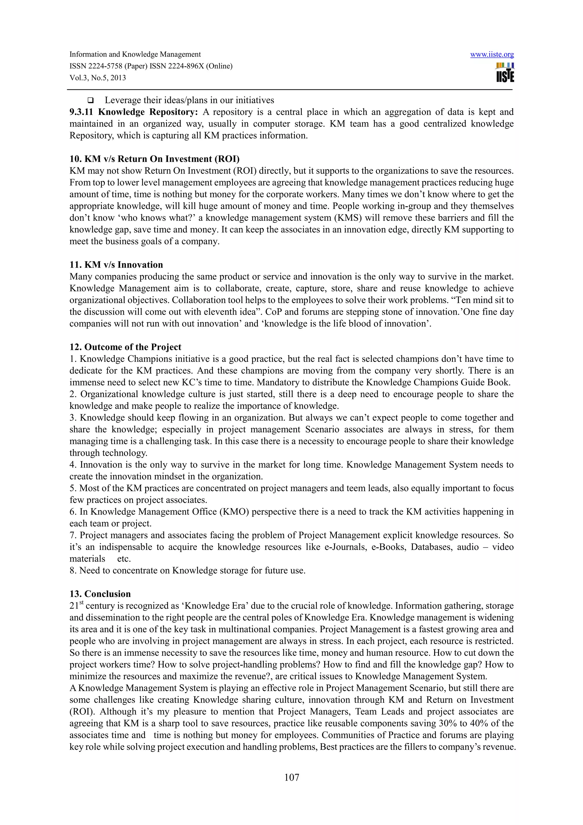 Information and Knowledge Management www.iiste.org
ISSN 2224-5758 (Paper) ISSN 2224-896X (Online)
Vol.3, No.5, 2013
107
Leverage their ideas/plans in our initiatives
9.3.11 Knowledge Repository: A repository is a central place in which an aggregation of data is kept and
maintained in an organized way, usually in computer storage. KM team has a good centralized knowledge
Repository, which is capturing all KM practices information.
10. KM v/s Return On Investment (ROI)
KM may not show Return On Investment (ROI) directly, but it supports to the organizations to save the resources.
From top to lower level management employees are agreeing that knowledge management practices reducing huge
amount of time, time is nothing but money for the corporate workers. Many times we don’t know where to get the
appropriate knowledge, will kill huge amount of money and time. People working in-group and they themselves
don’t know ‘who knows what?’ a knowledge management system (KMS) will remove these barriers and fill the
knowledge gap, save time and money. It can keep the associates in an innovation edge, directly KM supporting to
meet the business goals of a company.
11. KM v/s Innovation
Many companies producing the same product or service and innovation is the only way to survive in the market.
Knowledge Management aim is to collaborate, create, capture, store, share and reuse knowledge to achieve
organizational objectives. Collaboration tool helps to the employees to solve their work problems. “Ten mind sit to
the discussion will come out with eleventh idea”. CoP and forums are stepping stone of innovation.’One fine day
companies will not run with out innovation’ and ‘knowledge is the life blood of innovation’.
12. Outcome of the Project
1. Knowledge Champions initiative is a good practice, but the real fact is selected champions don’t have time to
dedicate for the KM practices. And these champions are moving from the company very shortly. There is an
immense need to select new KC’s time to time. Mandatory to distribute the Knowledge Champions Guide Book.
2. Organizational knowledge culture is just started, still there is a deep need to encourage people to share the
knowledge and make people to realize the importance of knowledge.
3. Knowledge should keep flowing in an organization. But always we can’t expect people to come together and
share the knowledge; especially in project management Scenario associates are always in stress, for them
managing time is a challenging task. In this case there is a necessity to encourage people to share their knowledge
through technology.
4. Innovation is the only way to survive in the market for long time. Knowledge Management System needs to
create the innovation mindset in the organization.
5. Most of the KM practices are concentrated on project managers and teem leads, also equally important to focus
few practices on project associates.
6. In Knowledge Management Office (KMO) perspective there is a need to track the KM activities happening in
each team or project.
7. Project managers and associates facing the problem of Project Management explicit knowledge resources. So
it’s an indispensable to acquire the knowledge resources like e-Journals, e-Books, Databases, audio – video
materials etc.
8. Need to concentrate on Knowledge storage for future use.
13. Conclusion
21st
century is recognized as ‘Knowledge Era’ due to the crucial role of knowledge. Information gathering, storage
and dissemination to the right people are the central poles of Knowledge Era. Knowledge management is widening
its area and it is one of the key task in multinational companies. Project Management is a fastest growing area and
people who are involving in project management are always in stress. In each project, each resource is restricted.
So there is an immense necessity to save the resources like time, money and human resource. How to cut down the
project workers time? How to solve project-handling problems? How to find and fill the knowledge gap? How to
minimize the resources and maximize the revenue?, are critical issues to Knowledge Management System.
A Knowledge Management System is playing an effective role in Project Management Scenario, but still there are
some challenges like creating Knowledge sharing culture, innovation through KM and Return on Investment
(ROI). Although it’s my pleasure to mention that Project Managers, Team Leads and project associates are
agreeing that KM is a sharp tool to save resources, practice like reusable components saving 30% to 40% of the
associates time and time is nothing but money for employees. Communities of Practice and forums are playing
key role while solving project execution and handling problems, Best practices are the fillers to company’s revenue.
 