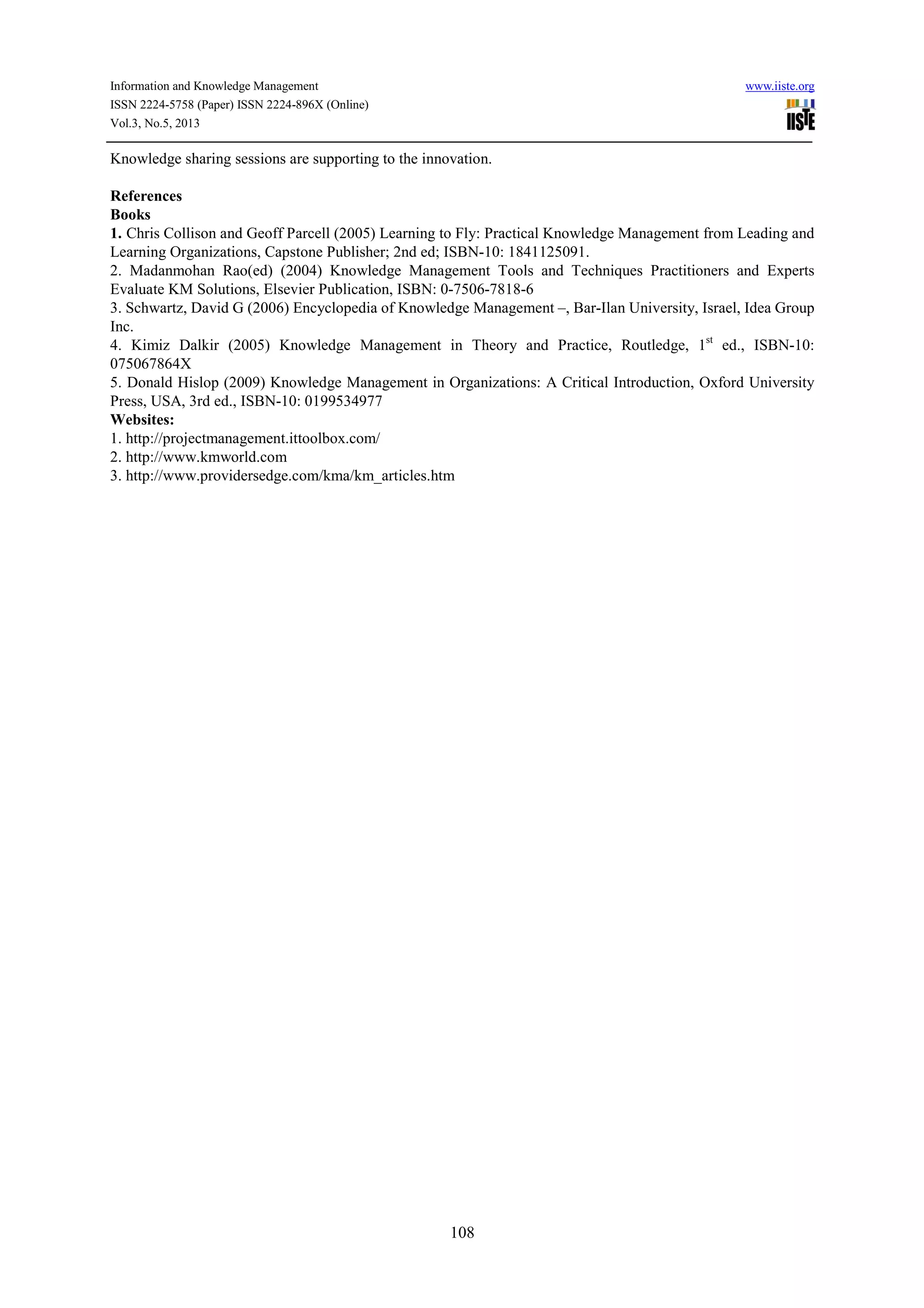 Information and Knowledge Management www.iiste.org
ISSN 2224-5758 (Paper) ISSN 2224-896X (Online)
Vol.3, No.5, 2013
108
Knowledge sharing sessions are supporting to the innovation.
References
Books
1. Chris Collison and Geoff Parcell (2005) Learning to Fly: Practical Knowledge Management from Leading and
Learning Organizations, Capstone Publisher; 2nd ed; ISBN-10: 1841125091.
2. Madanmohan Rao(ed) (2004) Knowledge Management Tools and Techniques Practitioners and Experts
Evaluate KM Solutions, Elsevier Publication, ISBN: 0-7506-7818-6
3. Schwartz, David G (2006) Encyclopedia of Knowledge Management –, Bar-Ilan University, Israel, Idea Group
Inc.
4. Kimiz Dalkir (2005) Knowledge Management in Theory and Practice, Routledge, 1st
ed., ISBN-10:
075067864X
5. Donald Hislop (2009) Knowledge Management in Organizations: A Critical Introduction, Oxford University
Press, USA, 3rd ed., ISBN-10: 0199534977
Websites:
1. http://projectmanagement.ittoolbox.com/
2. http://www.kmworld.com
3. http://www.providersedge.com/kma/km_articles.htm
 