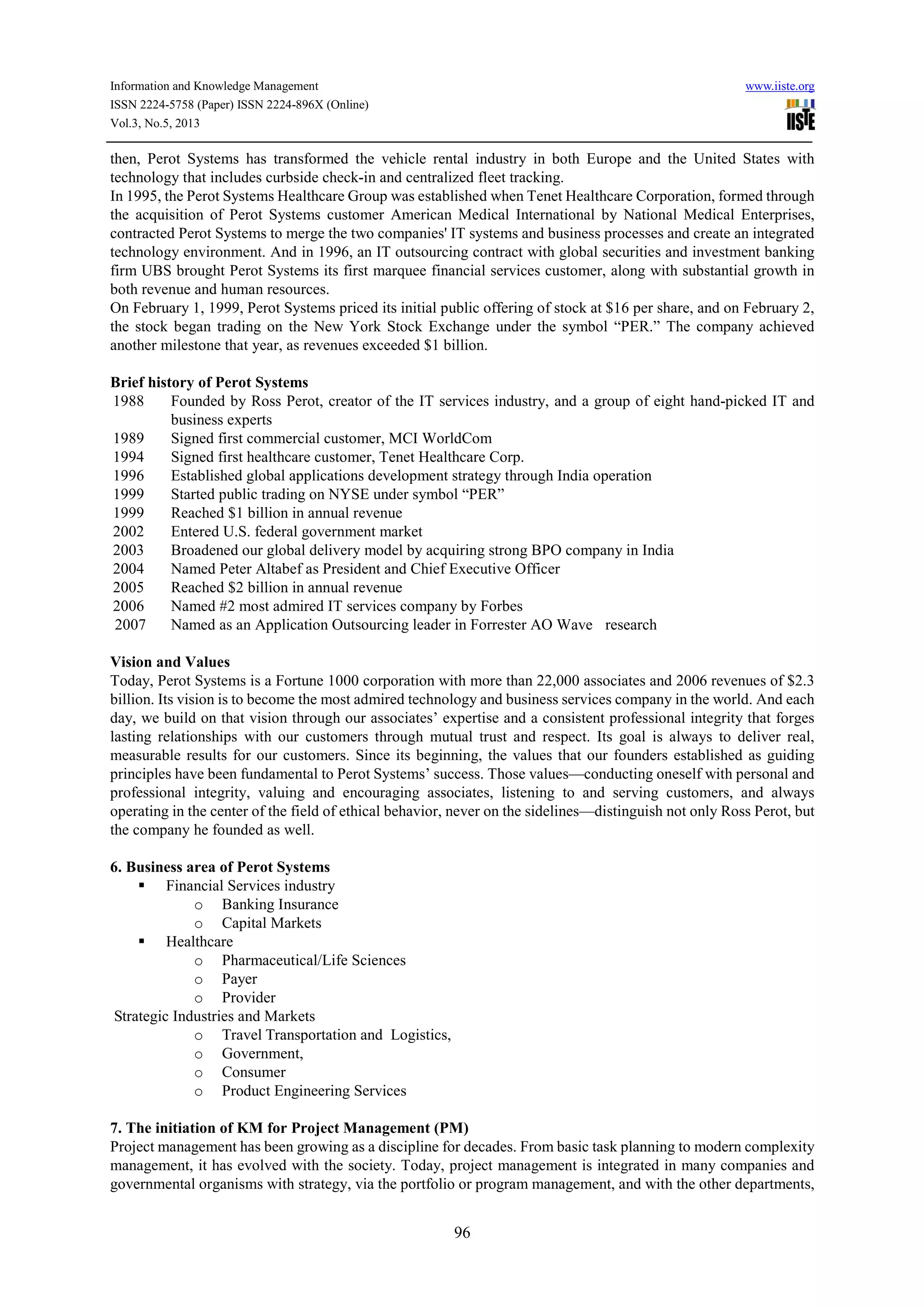 Information and Knowledge Management www.iiste.org
ISSN 2224-5758 (Paper) ISSN 2224-896X (Online)
Vol.3, No.5, 2013
96
then, Perot Systems has transformed the vehicle rental industry in both Europe and the United States with
technology that includes curbside check-in and centralized fleet tracking.
In 1995, the Perot Systems Healthcare Group was established when Tenet Healthcare Corporation, formed through
the acquisition of Perot Systems customer American Medical International by National Medical Enterprises,
contracted Perot Systems to merge the two companies' IT systems and business processes and create an integrated
technology environment. And in 1996, an IT outsourcing contract with global securities and investment banking
firm UBS brought Perot Systems its first marquee financial services customer, along with substantial growth in
both revenue and human resources.
On February 1, 1999, Perot Systems priced its initial public offering of stock at $16 per share, and on February 2,
the stock began trading on the New York Stock Exchange under the symbol “PER.” The company achieved
another milestone that year, as revenues exceeded $1 billion.
Brief history of Perot Systems
1988 Founded by Ross Perot, creator of the IT services industry, and a group of eight hand-picked IT and
business experts
1989 Signed first commercial customer, MCI WorldCom
1994 Signed first healthcare customer, Tenet Healthcare Corp.
1996 Established global applications development strategy through India operation
1999 Started public trading on NYSE under symbol “PER”
1999 Reached $1 billion in annual revenue
2002 Entered U.S. federal government market
2003 Broadened our global delivery model by acquiring strong BPO company in India
2004 Named Peter Altabef as President and Chief Executive Officer
2005 Reached $2 billion in annual revenue
2006 Named #2 most admired IT services company by Forbes
2007 Named as an Application Outsourcing leader in Forrester AO Wave research
Vision and Values
Today, Perot Systems is a Fortune 1000 corporation with more than 22,000 associates and 2006 revenues of $2.3
billion. Its vision is to become the most admired technology and business services company in the world. And each
day, we build on that vision through our associates’ expertise and a consistent professional integrity that forges
lasting relationships with our customers through mutual trust and respect. Its goal is always to deliver real,
measurable results for our customers. Since its beginning, the values that our founders established as guiding
principles have been fundamental to Perot Systems’ success. Those values—conducting oneself with personal and
professional integrity, valuing and encouraging associates, listening to and serving customers, and always
operating in the center of the field of ethical behavior, never on the sidelines—distinguish not only Ross Perot, but
the company he founded as well.
6. Business area of Perot Systems
Financial Services industry
o Banking Insurance
o Capital Markets
Healthcare
o Pharmaceutical/Life Sciences
o Payer
o Provider
Strategic Industries and Markets
o Travel Transportation and Logistics,
o Government,
o Consumer
o Product Engineering Services
7. The initiation of KM for Project Management (PM)
Project management has been growing as a discipline for decades. From basic task planning to modern complexity
management, it has evolved with the society. Today, project management is integrated in many companies and
governmental organisms with strategy, via the portfolio or program management, and with the other departments,
 