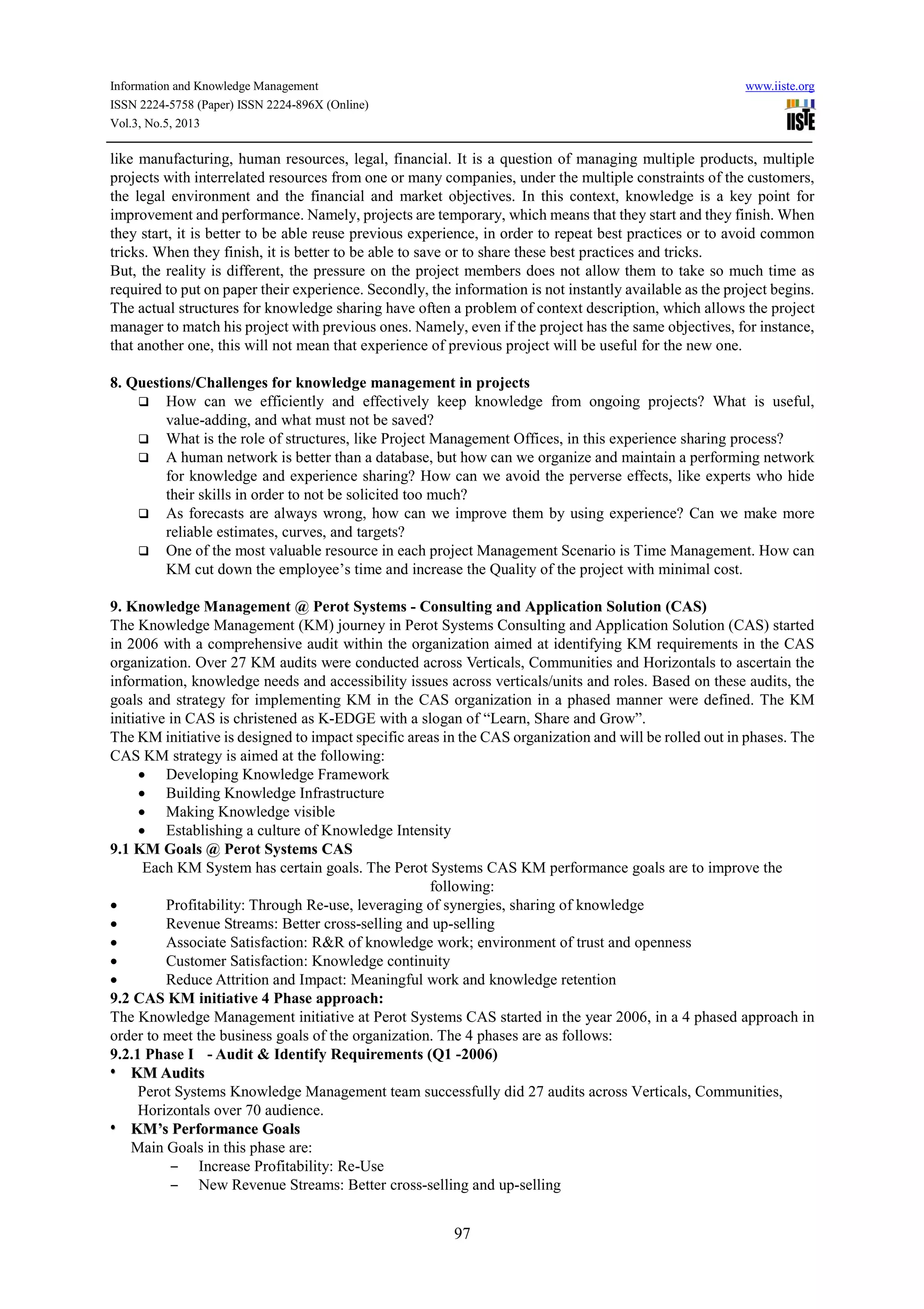 Information and Knowledge Management www.iiste.org
ISSN 2224-5758 (Paper) ISSN 2224-896X (Online)
Vol.3, No.5, 2013
97
like manufacturing, human resources, legal, financial. It is a question of managing multiple products, multiple
projects with interrelated resources from one or many companies, under the multiple constraints of the customers,
the legal environment and the financial and market objectives. In this context, knowledge is a key point for
improvement and performance. Namely, projects are temporary, which means that they start and they finish. When
they start, it is better to be able reuse previous experience, in order to repeat best practices or to avoid common
tricks. When they finish, it is better to be able to save or to share these best practices and tricks.
But, the reality is different, the pressure on the project members does not allow them to take so much time as
required to put on paper their experience. Secondly, the information is not instantly available as the project begins.
The actual structures for knowledge sharing have often a problem of context description, which allows the project
manager to match his project with previous ones. Namely, even if the project has the same objectives, for instance,
that another one, this will not mean that experience of previous project will be useful for the new one.
8. Questions/Challenges for knowledge management in projects
How can we efficiently and effectively keep knowledge from ongoing projects? What is useful,
value-adding, and what must not be saved?
What is the role of structures, like Project Management Offices, in this experience sharing process?
A human network is better than a database, but how can we organize and maintain a performing network
for knowledge and experience sharing? How can we avoid the perverse effects, like experts who hide
their skills in order to not be solicited too much?
As forecasts are always wrong, how can we improve them by using experience? Can we make more
reliable estimates, curves, and targets?
One of the most valuable resource in each project Management Scenario is Time Management. How can
KM cut down the employee’s time and increase the Quality of the project with minimal cost.
9. Knowledge Management @ Perot Systems - Consulting and Application Solution (CAS)
The Knowledge Management (KM) journey in Perot Systems Consulting and Application Solution (CAS) started
in 2006 with a comprehensive audit within the organization aimed at identifying KM requirements in the CAS
organization. Over 27 KM audits were conducted across Verticals, Communities and Horizontals to ascertain the
information, knowledge needs and accessibility issues across verticals/units and roles. Based on these audits, the
goals and strategy for implementing KM in the CAS organization in a phased manner were defined. The KM
initiative in CAS is christened as K-EDGE with a slogan of “Learn, Share and Grow”.
The KM initiative is designed to impact specific areas in the CAS organization and will be rolled out in phases. The
CAS KM strategy is aimed at the following:
• Developing Knowledge Framework
• Building Knowledge Infrastructure
• Making Knowledge visible
• Establishing a culture of Knowledge Intensity
9.1 KM Goals @ Perot Systems CAS
Each KM System has certain goals. The Perot Systems CAS KM performance goals are to improve the
following:
• Profitability: Through Re-use, leveraging of synergies, sharing of knowledge
• Revenue Streams: Better cross-selling and up-selling
• Associate Satisfaction: R&R of knowledge work; environment of trust and openness
• Customer Satisfaction: Knowledge continuity
• Reduce Attrition and Impact: Meaningful work and knowledge retention
9.2 CAS KM initiative 4 Phase approach:
The Knowledge Management initiative at Perot Systems CAS started in the year 2006, in a 4 phased approach in
order to meet the business goals of the organization. The 4 phases are as follows:
9.2.1 Phase I - Audit & Identify Requirements (Q1 -2006)
•• KKMM AAuuddiittss
Perot Systems Knowledge Management team successfully did 27 audits across Verticals, Communities,
Horizontals over 70 audience.
•• KKMM’’ss PPeerrffoorrmmaannccee GGooaallss
Main Goals in this phase are:
– Increase Profitability: Re-Use
– New Revenue Streams: Better cross-selling and up-selling
 