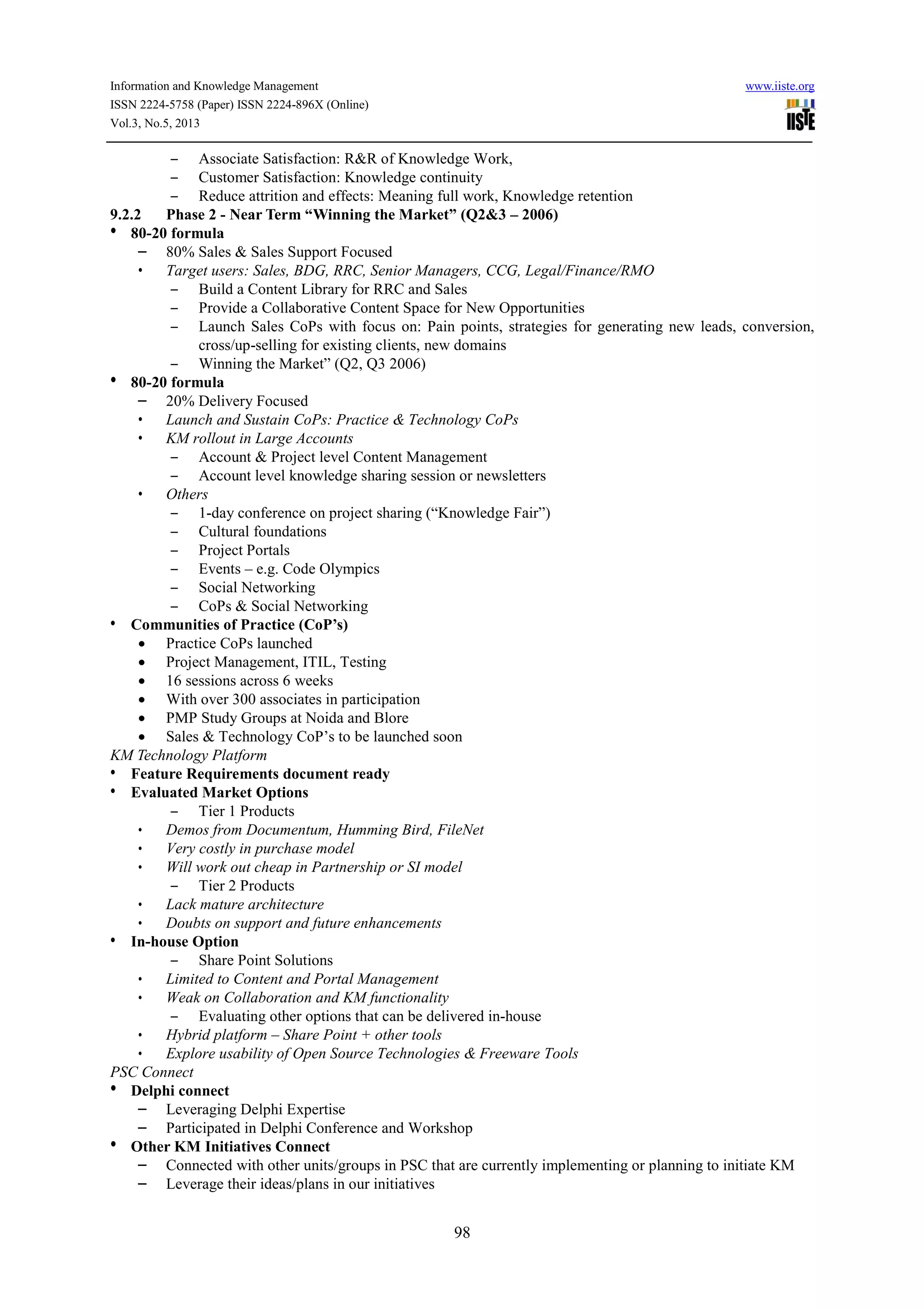 Information and Knowledge Management www.iiste.org
ISSN 2224-5758 (Paper) ISSN 2224-896X (Online)
Vol.3, No.5, 2013
98
– Associate Satisfaction: R&R of Knowledge Work,
– Customer Satisfaction: Knowledge continuity
– Reduce attrition and effects: Meaning full work, Knowledge retention
9.2.2 Phase 2 - Near Term “Winning the Market” (Q2&3 – 2006)
• 80-20 formula
– 80% Sales & Sales Support Focused
• Target users: Sales, BDG, RRC, Senior Managers, CCG, Legal/Finance/RMO
– Build a Content Library for RRC and Sales
– Provide a Collaborative Content Space for New Opportunities
– Launch Sales CoPs with focus on: Pain points, strategies for generating new leads, conversion,
cross/up-selling for existing clients, new domains
– Winning the Market” (Q2, Q3 2006)
• 80-20 formula
– 20% Delivery Focused
• Launch and Sustain CoPs: Practice & Technology CoPs
• KM rollout in Large Accounts
– Account & Project level Content Management
– Account level knowledge sharing session or newsletters
• Others
– 1-day conference on project sharing (“Knowledge Fair”)
– Cultural foundations
– Project Portals
– Events – e.g. Code Olympics
– Social Networking
– CoPs & Social Networking
• Communities of Practice (CoP’s)
• Practice CoPs launched
• Project Management, ITIL, Testing
• 16 sessions across 6 weeks
• With over 300 associates in participation
• PMP Study Groups at Noida and Blore
• Sales & Technology CoP’s to be launched soon
KM Technology Platform
• Feature Requirements document ready
• Evaluated Market Options
– Tier 1 Products
• Demos from Documentum, Humming Bird, FileNet
• Very costly in purchase model
• Will work out cheap in Partnership or SI model
– Tier 2 Products
• Lack mature architecture
• Doubts on support and future enhancements
• In-house Option
– Share Point Solutions
• Limited to Content and Portal Management
• Weak on Collaboration and KM functionality
– Evaluating other options that can be delivered in-house
• Hybrid platform – Share Point + other tools
• Explore usability of Open Source Technologies & Freeware Tools
PSC Connect
• Delphi connect
– Leveraging Delphi Expertise
– Participated in Delphi Conference and Workshop
• Other KM Initiatives Connect
– Connected with other units/groups in PSC that are currently implementing or planning to initiate KM
– Leverage their ideas/plans in our initiatives
 