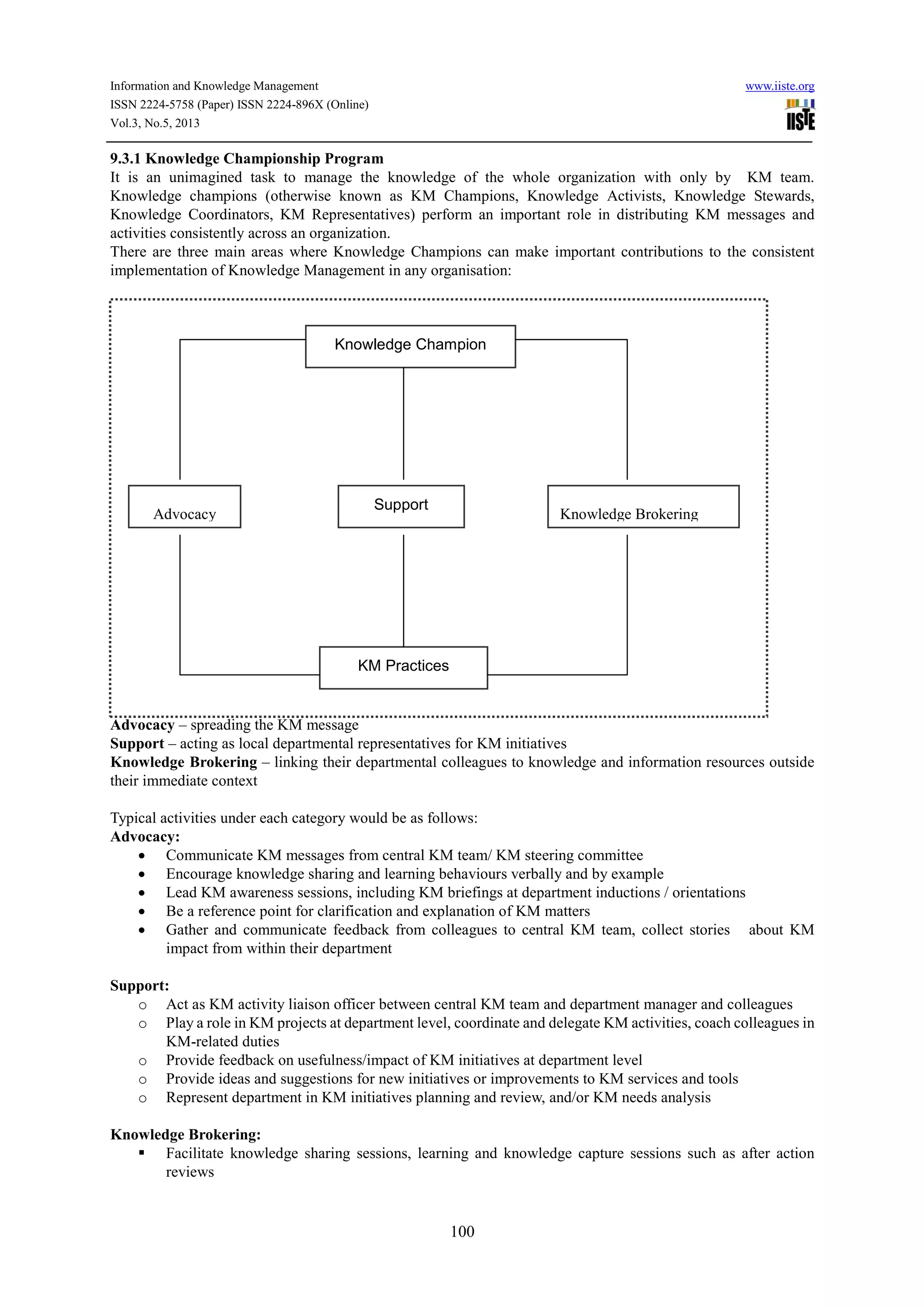 Information and Knowledge Management www.iiste.org
ISSN 2224-5758 (Paper) ISSN 2224-896X (Online)
Vol.3, No.5, 2013
100
9.3.1 Knowledge Championship Program
It is an unimagined task to manage the knowledge of the whole organization with only by KM team.
Knowledge champions (otherwise known as KM Champions, Knowledge Activists, Knowledge Stewards,
Knowledge Coordinators, KM Representatives) perform an important role in distributing KM messages and
activities consistently across an organization.
There are three main areas where Knowledge Champions can make important contributions to the consistent
implementation of Knowledge Management in any organisation:
Figure – 2 Knowledge Champion
Advocacy – spreading the KM message
Support – acting as local departmental representatives for KM initiatives
Knowledge Brokering – linking their departmental colleagues to knowledge and information resources outside
their immediate context
Typical activities under each category would be as follows:
Advocacy:
• Communicate KM messages from central KM team/ KM steering committee
• Encourage knowledge sharing and learning behaviours verbally and by example
• Lead KM awareness sessions, including KM briefings at department inductions / orientations
• Be a reference point for clarification and explanation of KM matters
• Gather and communicate feedback from colleagues to central KM team, collect stories about KM
impact from within their department
Support:
o Act as KM activity liaison officer between central KM team and department manager and colleagues
o Play a role in KM projects at department level, coordinate and delegate KM activities, coach colleagues in
KM-related duties
o Provide feedback on usefulness/impact of KM initiatives at department level
o Provide ideas and suggestions for new initiatives or improvements to KM services and tools
o Represent department in KM initiatives planning and review, and/or KM needs analysis
Knowledge Brokering:
Facilitate knowledge sharing sessions, learning and knowledge capture sessions such as after action
reviews
Knowledge Champion
Advocacy
Support
Knowledge Brokering
KM Practices
 