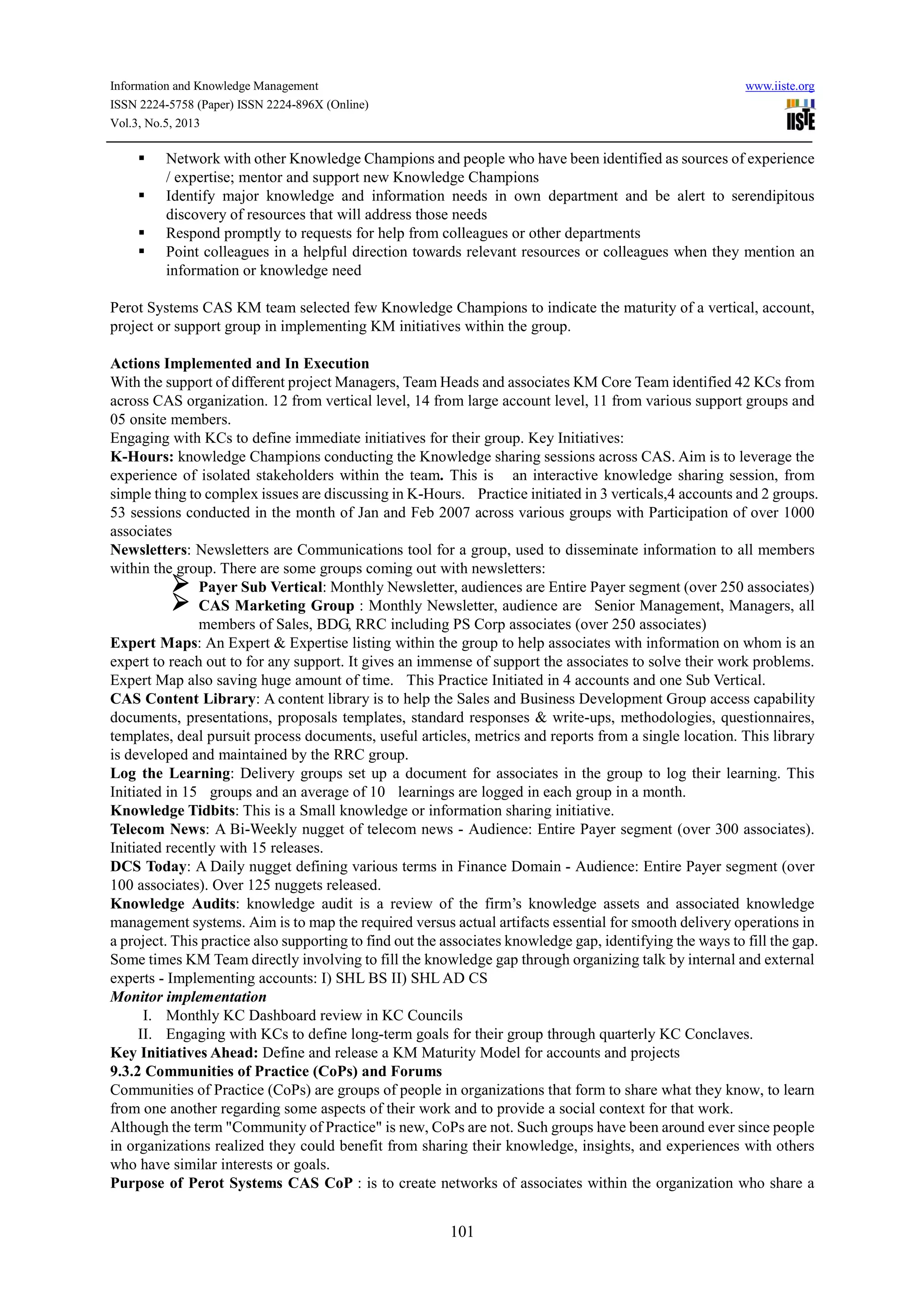 Information and Knowledge Management www.iiste.org
ISSN 2224-5758 (Paper) ISSN 2224-896X (Online)
Vol.3, No.5, 2013
101
Network with other Knowledge Champions and people who have been identified as sources of experience
/ expertise; mentor and support new Knowledge Champions
Identify major knowledge and information needs in own department and be alert to serendipitous
discovery of resources that will address those needs
Respond promptly to requests for help from colleagues or other departments
Point colleagues in a helpful direction towards relevant resources or colleagues when they mention an
information or knowledge need
Perot Systems CAS KM team selected few Knowledge Champions to indicate the maturity of a vertical, account,
project or support group in implementing KM initiatives within the group.
Actions Implemented and In Execution
With the support of different project Managers, Team Heads and associates KM Core Team identified 42 KCs from
across CAS organization. 12 from vertical level, 14 from large account level, 11 from various support groups and
05 onsite members.
Engaging with KCs to define immediate initiatives for their group. Key Initiatives:
K-Hours: knowledge Champions conducting the Knowledge sharing sessions across CAS. Aim is to leverage the
experience of isolated stakeholders within the team. This is an interactive knowledge sharing session, from
simple thing to complex issues are discussing in K-Hours. Practice initiated in 3 verticals,4 accounts and 2 groups.
53 sessions conducted in the month of Jan and Feb 2007 across various groups with Participation of over 1000
associates
Newsletters: Newsletters are Communications tool for a group, used to disseminate information to all members
within the group. There are some groups coming out with newsletters:
Payer Sub Vertical: Monthly Newsletter, audiences are Entire Payer segment (over 250 associates)
CAS Marketing Group : Monthly Newsletter, audience are Senior Management, Managers, all
members of Sales, BDG, RRC including PS Corp associates (over 250 associates)
Expert Maps: An Expert & Expertise listing within the group to help associates with information on whom is an
expert to reach out to for any support. It gives an immense of support the associates to solve their work problems.
Expert Map also saving huge amount of time. This Practice Initiated in 4 accounts and one Sub Vertical.
CAS Content Library: A content library is to help the Sales and Business Development Group access capability
documents, presentations, proposals templates, standard responses & write-ups, methodologies, questionnaires,
templates, deal pursuit process documents, useful articles, metrics and reports from a single location. This library
is developed and maintained by the RRC group.
Log the Learning: Delivery groups set up a document for associates in the group to log their learning. This
Initiated in 15 groups and an average of 10 learnings are logged in each group in a month.
Knowledge Tidbits: This is a Small knowledge or information sharing initiative.
Telecom News: A Bi-Weekly nugget of telecom news - Audience: Entire Payer segment (over 300 associates).
Initiated recently with 15 releases.
DCS Today: A Daily nugget defining various terms in Finance Domain - Audience: Entire Payer segment (over
100 associates). Over 125 nuggets released.
Knowledge Audits: knowledge audit is a review of the firm’s knowledge assets and associated knowledge
management systems. Aim is to map the required versus actual artifacts essential for smooth delivery operations in
a project. This practice also supporting to find out the associates knowledge gap, identifying the ways to fill the gap.
Some times KM Team directly involving to fill the knowledge gap through organizing talk by internal and external
experts - Implementing accounts: I) SHL BS II) SHL AD CS
Monitor implementation
I. Monthly KC Dashboard review in KC Councils
II. Engaging with KCs to define long-term goals for their group through quarterly KC Conclaves.
Key Initiatives Ahead: Define and release a KM Maturity Model for accounts and projects
9.3.2 Communities of Practice (CoPs) and Forums
Communities of Practice (CoPs) are groups of people in organizations that form to share what they know, to learn
from one another regarding some aspects of their work and to provide a social context for that work.
Although the term "Community of Practice" is new, CoPs are not. Such groups have been around ever since people
in organizations realized they could benefit from sharing their knowledge, insights, and experiences with others
who have similar interests or goals.
Purpose of Perot Systems CAS CoP : is to create networks of associates within the organization who share a
 
