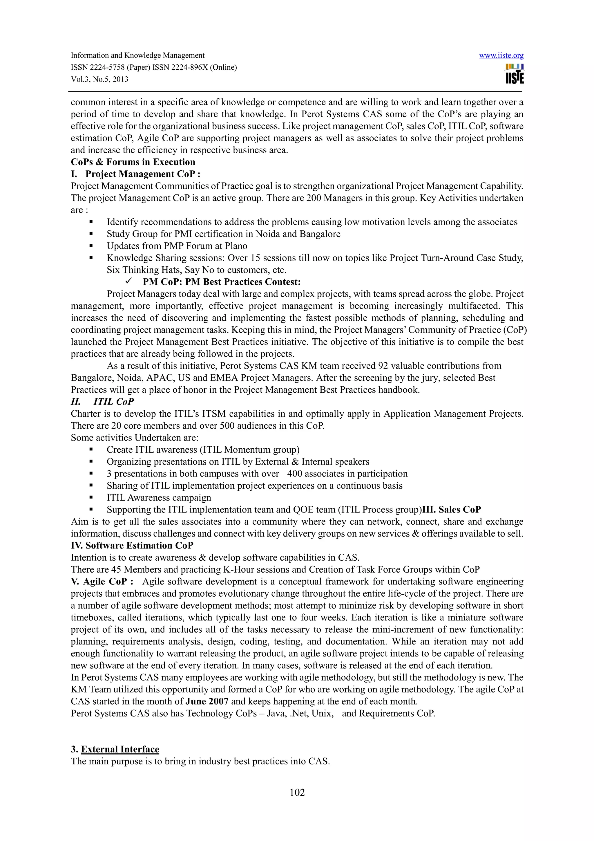 Information and Knowledge Management www.iiste.org
ISSN 2224-5758 (Paper) ISSN 2224-896X (Online)
Vol.3, No.5, 2013
102
common interest in a specific area of knowledge or competence and are willing to work and learn together over a
period of time to develop and share that knowledge. In Perot Systems CAS some of the CoP’s are playing an
effective role for the organizational business success. Like project management CoP, sales CoP, ITIL CoP, software
estimation CoP, Agile CoP are supporting project managers as well as associates to solve their project problems
and increase the efficiency in respective business area.
CoPs & Forums in Execution
I. Project Management CoP :
Project Management Communities of Practice goal is to strengthen organizational Project Management Capability.
The project Management CoP is an active group. There are 200 Managers in this group. Key Activities undertaken
are :
Identify recommendations to address the problems causing low motivation levels among the associates
Study Group for PMI certification in Noida and Bangalore
Updates from PMP Forum at Plano
Knowledge Sharing sessions: Over 15 sessions till now on topics like Project Turn-Around Case Study,
Six Thinking Hats, Say No to customers, etc.
PM CoP: PM Best Practices Contest:
Project Managers today deal with large and complex projects, with teams spread across the globe. Project
management, more importantly, effective project management is becoming increasingly multifaceted. This
increases the need of discovering and implementing the fastest possible methods of planning, scheduling and
coordinating project management tasks. Keeping this in mind, the Project Managers’Community of Practice (CoP)
launched the Project Management Best Practices initiative. The objective of this initiative is to compile the best
practices that are already being followed in the projects.
As a result of this initiative, Perot Systems CAS KM team received 92 valuable contributions from
Bangalore, Noida, APAC, US and EMEA Project Managers. After the screening by the jury, selected Best
Practices will get a place of honor in the Project Management Best Practices handbook.
II. ITIL CoP
Charter is to develop the ITIL’s ITSM capabilities in and optimally apply in Application Management Projects.
There are 20 core members and over 500 audiences in this CoP.
Some activities Undertaken are:
Create ITIL awareness (ITIL Momentum group)
Organizing presentations on ITIL by External & Internal speakers
3 presentations in both campuses with over 400 associates in participation
Sharing of ITIL implementation project experiences on a continuous basis
ITIL Awareness campaign
Supporting the ITIL implementation team and QOE team (ITIL Process group)III. Sales CoP
Aim is to get all the sales associates into a community where they can network, connect, share and exchange
information, discuss challenges and connect with key delivery groups on new services & offerings available to sell.
IV. Software Estimation CoP
Intention is to create awareness & develop software capabilities in CAS.
There are 45 Members and practicing K-Hour sessions and Creation of Task Force Groups within CoP
V. Agile CoP : Agile software development is a conceptual framework for undertaking software engineering
projects that embraces and promotes evolutionary change throughout the entire life-cycle of the project. There are
a number of agile software development methods; most attempt to minimize risk by developing software in short
timeboxes, called iterations, which typically last one to four weeks. Each iteration is like a miniature software
project of its own, and includes all of the tasks necessary to release the mini-increment of new functionality:
planning, requirements analysis, design, coding, testing, and documentation. While an iteration may not add
enough functionality to warrant releasing the product, an agile software project intends to be capable of releasing
new software at the end of every iteration. In many cases, software is released at the end of each iteration.
In Perot Systems CAS many employees are working with agile methodology, but still the methodology is new. The
KM Team utilized this opportunity and formed a CoP for who are working on agile methodology. The agile CoP at
CAS started in the month of June 2007 and keeps happening at the end of each month.
Perot Systems CAS also has Technology CoPs – Java, .Net, Unix, and Requirements CoP.
3. External Interface
The main purpose is to bring in industry best practices into CAS.
 
