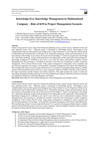 Information and Knowledge Management www.iiste.org
ISSN 2224-5758 (Paper) ISSN 2224-896X (Online)
Vol.3, No.5, 2013
94
Knowledge Era: Knowledge Management in Multinational
Company – Role of KM in Project Management Scenario
Raveesh S.1*
Vinoda Kumara M.C 1,2
Shobha K.V1,2,3,
Kumara1,2,3,4
1. Bharath Education Society, Jayanagar, Bangalore, Karnataka, India.
2.Govt. First Grade College, Hallimysore,Hasan (Dist), Karnataka, India.
3.Govt First Grade College, BangaruTirupathi, Kolar (Dist), Karnataka, India
4. Shri. H.D. Devegowda Govt. First Grade College, Paduvalahippe, Hasan (Dist), Karnataka, India.
* E-mail of the corresponding author: raveeshblr@gmail.com
Abstract
Human society passed various stages like hunting and gathering society, peasant society, Industrial society and
post- industrial society. Post – industrial society is recognized as ‘Knowledge Society’. Knowledge is more
valuable product than any other goods in knowledge society. Today information is in the finger tips with the advent
of Information and Communication Technology (ICT). Information gathering, storage and dissemination are the
basic features of knowledge society. Due to the crucial role of knowledge 21st
century is recognized as ‘Knowledge
Era’. Information gathering, storage and dissemination to the right people are the central poles of Knowledge Era.
Knowledge management is widening its area and it is one of the key task in multinational companies. Project
Management has been growing as a discipline for decades. From basic task of planning to modern complexity
management, it has evolved with the society. Today, project management is integrated in many companies and
governmental organisms with strategy, via the portfolio or program management, and with the other departments,
like manufacturing, human resources, legal and financial. It is a question of managing multiple products, multiple
projects with interrelated resources from one or many companies, under the multiple constraints of the customers,
the legal environment and the financial and market objectives. This paper presents the results of study into
Knowledge Management (KM) performed at one of the multinational company called Perot Systems Consulting
and Application Solutions (CAS) India (Bangalore and Noida).
Keywords: Knowledge Era, Knowledge Management, Project Management, Knowledge Creation
1. Introduction
Human society passed various stages like hunting and gathering society, peasant society, Industrial society and
post- industrial society. Post – industrial society is recognized as ‘Knowledge Society’. Knowledge is more
valuable product than any other goods in knowledge society. Today information is in the finger tips with the advent
of Information and Communication Technology (ICT). Information gathering, storage and dissemination are the
basic features of knowledge society. Due to the crucial role of knowledge 21st
century is recognized as ‘Knowledge
Era’. Information gathering, storage and dissemination to the right people are the central poles of Knowledge Era.
Knowledge management is widening its area and it is one of the key task in multinational companies. Project
Management has been growing as a discipline for decades. From basic task of planning to modern complexity
management, it has evolved with the society. Today, project management is integrated in many companies and
governmental organisms with strategy, via the portfolio or program management, and with the other departments,
like manufacturing, human resources, legal and financial. It is a question of managing multiple products, multiple
projects with interrelated resources from one or many companies, under the multiple constraints of the customers,
the legal environment and the financial and market objectives.
2.Objectives of the Project
Understand the importance of knowledge Management in Project Management scenario
To know how Knowledge Management practices helping for the project delivery
Understand the people mindset about Knowledge Management System
To understand what are the Knowledge Management practices playing effective role in Project delivery
How Knowledge Management is supporting to increase the Quality of projects
Evaluate the existing Knowledge Management System
How Knowledge management supporting to the Innovation in an organization
 