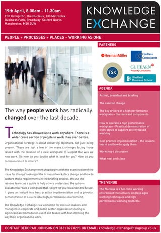 19th April, 8.00am - 11.30am
TSK Group Plc, The Nucleus, 130 Metroplex
Business Park, Broadway, Salford Quays,
Manchester, M50 2UW



PEOPLE + PROCESSES + PLACES = WORKING AS ONE
                                                                               PARTNERS




                                                                               AGENDA
                                                                               Arrival, breakfast and briefing

                                                                               The case for change

The way people work has radically                                              The key drivers of a high performance
                                                                               workplace – the tools and components
changed over the last decade.
                                                                               How to operate a high performance



T
                                                                               workplace - Practical demonstration of
                                                                               work styles to support activity based
      echnology has allowed us to work anywhere. There is a                    working
      wider cross section of people in work than ever before.
                                                                               Best practice implementation – the lessons
Organisational strategy is about delivering objectives, not just being
                                                                               learnt and how to apply them
present. These are just a few of the many challenges facing those
tasked with the creation of a new workplace to support the way we              Workshop / discussion
now work. So how do you decide what is best for you? How do you
                                                                               What next and close
communicate it to others?


The Knowledge Exchange workshop begins with the examination of the
‘case for change’ looking at the drivers of workplace change and how to
capture those requirements in the briefing process. We use the
lessons learnt as a guide to help others understand the options                THE VENUE
available to create a workplace that is right for you now and in the future.   The Nucleus is a full-time working
It gives an insight into best practice implementation and a physical           enviroment that actively employs agile
demonstration of a successful high performance environment.                    working techniques and high
                                                                               performance working protocols.
The Knowledge Exchange is a workshop for decision makers and
managers in corporate and public sector organisations facing a
significant accommodation event and tasked with transforming the
way their organisations work.


CONTACT DEBORAH JOHNSON ON 0161 872 0298 OR EMAIL: knowledge.exchange@tskgroup.co.uk
 
