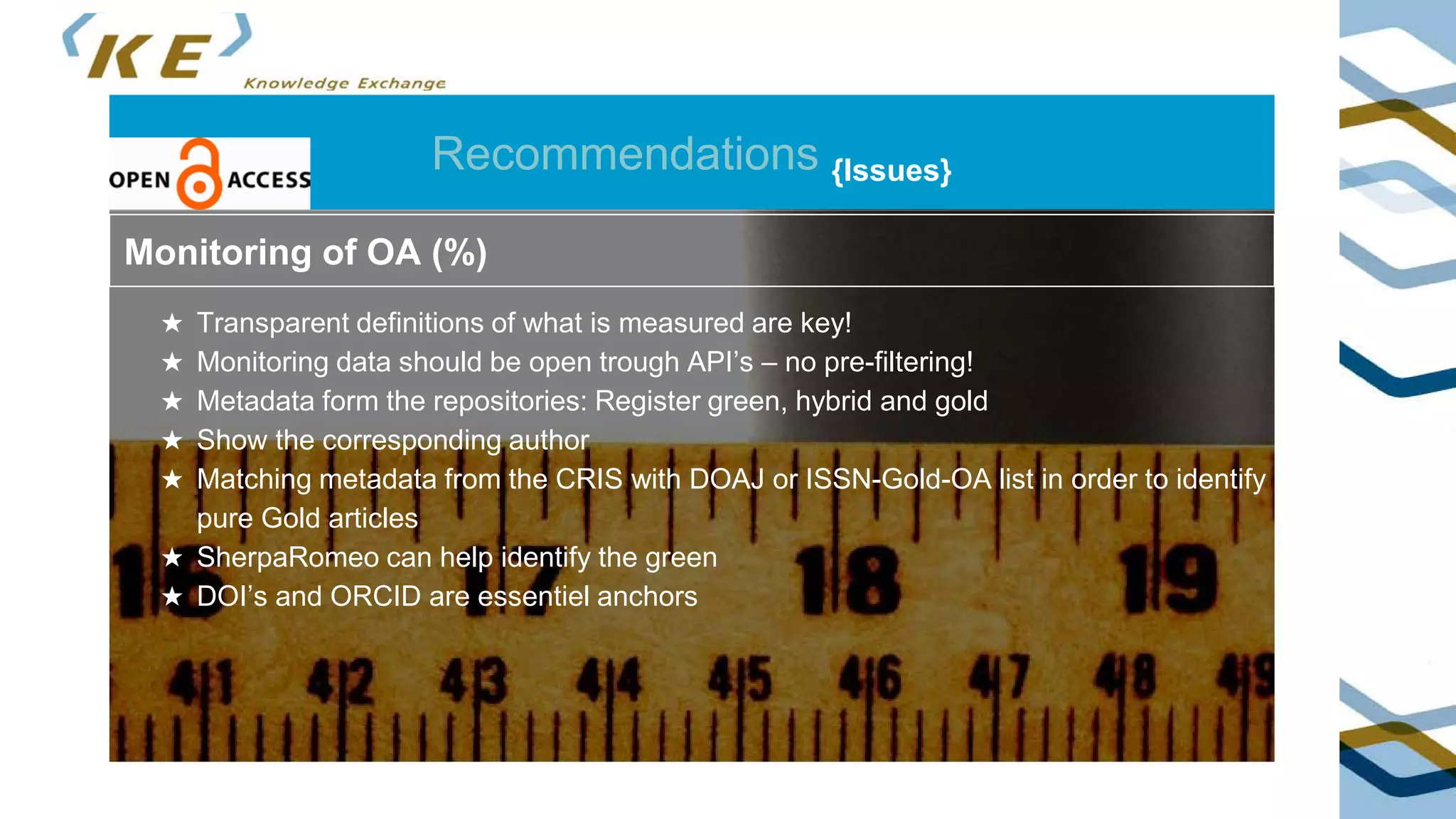 Recommendations {Issues}
Green OA
• identify corresponding author in metadata schema
• identify potential green OA via Sherpa/RoMEO API
• monitoring of OA after end of embargo
Monitoring of OA (%)
★ Transparent definitions of what is measured are key!
★ Monitoring data should be open trough API’s – no pre-filtering!
★ Metadata form the repositories: Register green, hybrid and gold
★ Show the corresponding author
★ Matching metadata from the CRIS with DOAJ or ISSN-Gold-OA list in order to identify
pure Gold articles
★ SherpaRomeo can help identify the green
★ DOI’s and ORCID are essentiel anchors
 