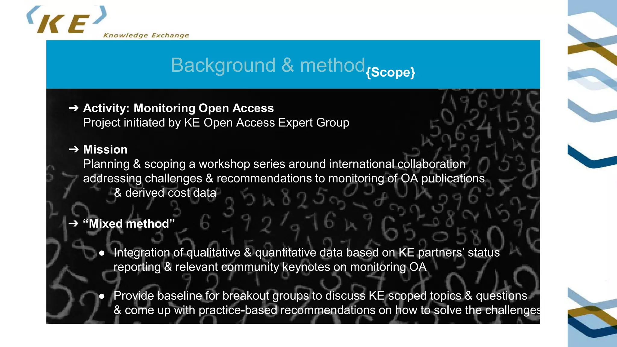 Background & method{Scope}
➔ Mission
Planning & scoping a workshop series around international collaboration
addressing challenges & recommendations to monitoring of OA publications
& derived cost data
➔ Activity: Monitoring Open Access
Project initiated by KE Open Access Expert Group
➔ “Mixed method”
● Integration of qualitative & quantitative data based on KE partners’ status
reporting & relevant community keynotes on monitoring OA
● Provide baseline for breakout groups to discuss KE scoped topics & questions
& come up with practice-based recommendations on how to solve the challenges
 