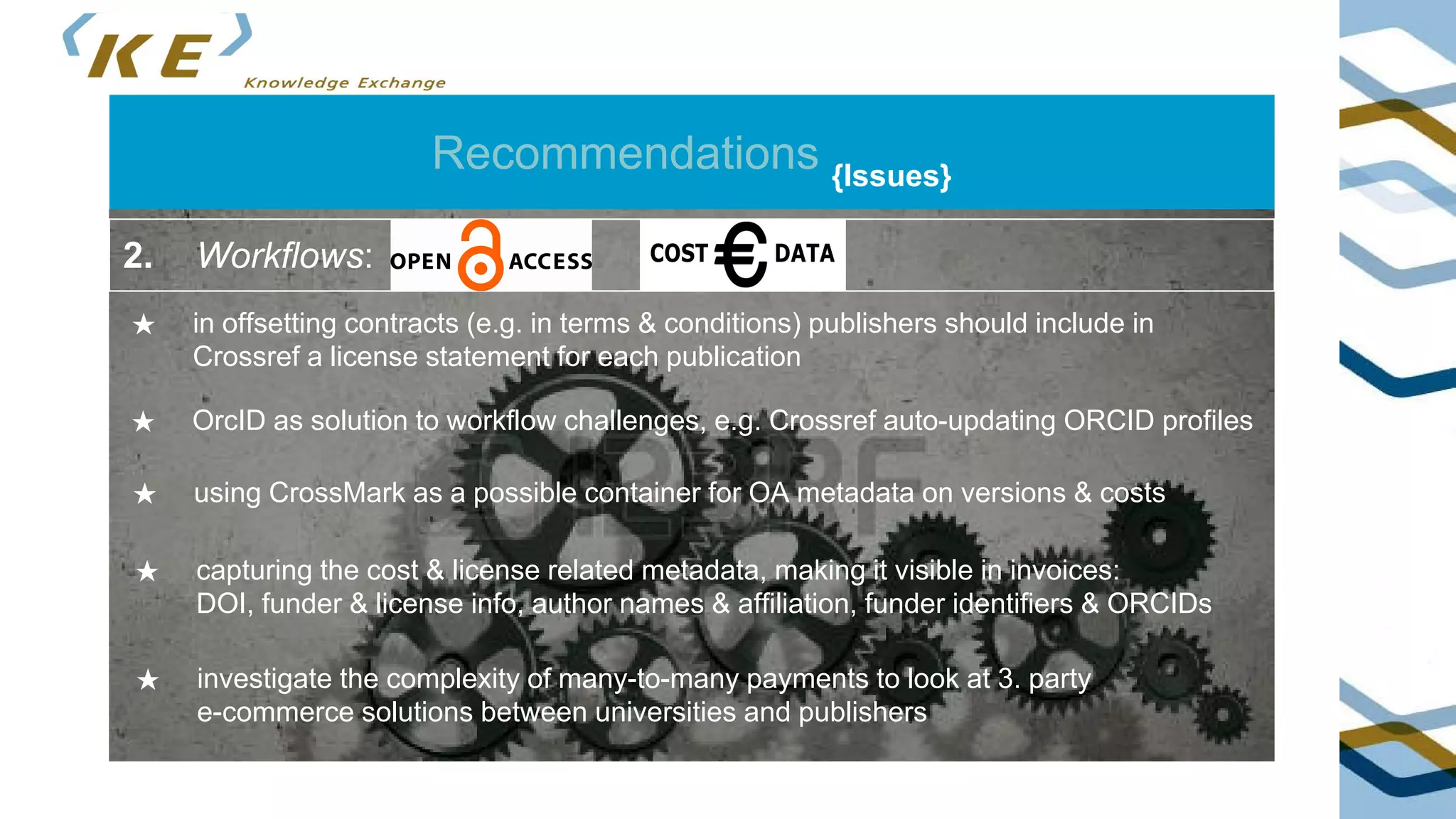 Recommendations {Issues}
★ in offsetting contracts (e.g. in terms & conditions) publishers should include in
Crossref a license statement for each publication
2. Workflows:
★ OrcID as solution to workflow challenges, e.g. Crossref auto-updating ORCID profiles
★ using CrossMark as a possible container for OA metadata on versions & costs
★ capturing the cost & license related metadata, making it visible in invoices:
DOI, funder & license info, author names & affiliation, funder identifiers & ORCIDs
★ investigate the complexity of many-to-many payments to look at 3. party
e-commerce solutions between universities and publishers
 