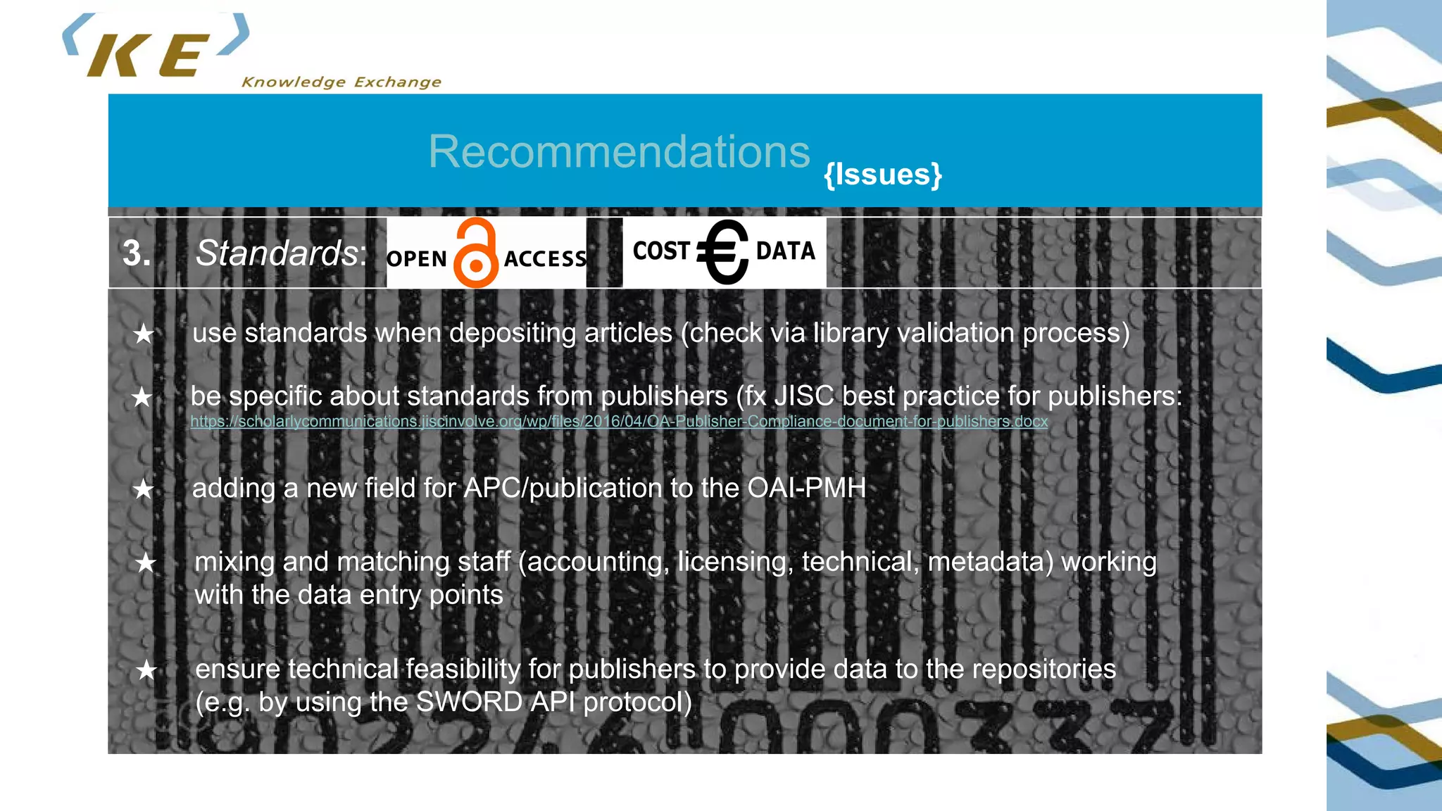 Recommendations {Issues}
3. Standards:
★ use standards when depositing articles (check via library validation process)
★ be specific about standards from publishers (fx JISC best practice for publishers:
https://scholarlycommunications.jiscinvolve.org/wp/files/2016/04/OA-Publisher-Compliance-document-for-publishers.docx
★ adding a new field for APC/publication to the OAI-PMH
★ mixing and matching staff (accounting, licensing, technical, metadata) working
with the data entry points
★ ensure technical feasibility for publishers to provide data to the repositories
(e.g. by using the SWORD API protocol)
 