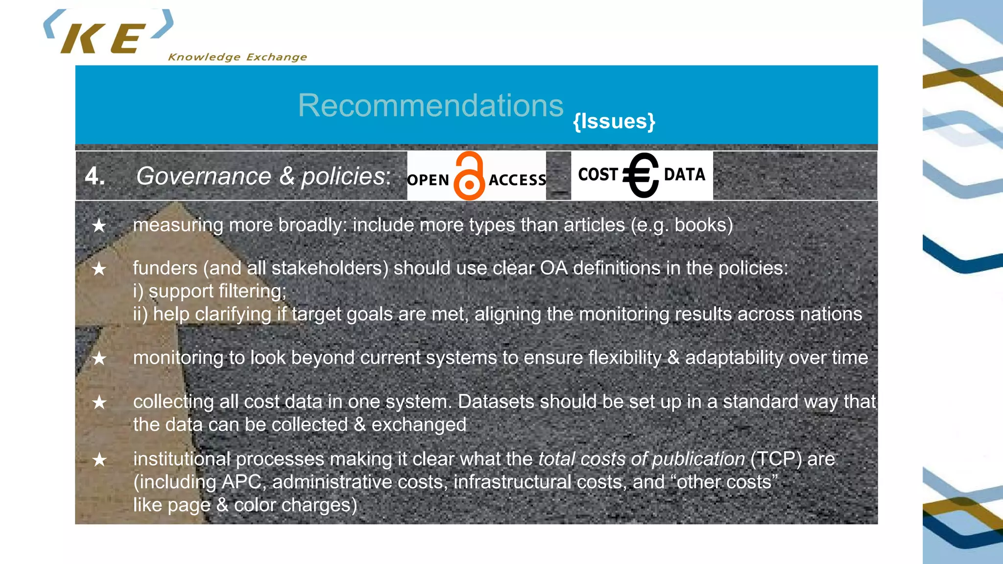 Recommendations {Issues}
★ measuring more broadly: include more types than articles (e.g. books)
4. Governance & policies:
★ funders (and all stakeholders) should use clear OA definitions in the policies:
i) support filtering;
ii) help clarifying if target goals are met, aligning the monitoring results across nations
★ monitoring to look beyond current systems to ensure flexibility & adaptability over time
★ collecting all cost data in one system. Datasets should be set up in a standard way that
the data can be collected & exchanged
★ institutional processes making it clear what the total costs of publication (TCP) are
(including APC, administrative costs, infrastructural costs, and “other costs”
like page & color charges)
 