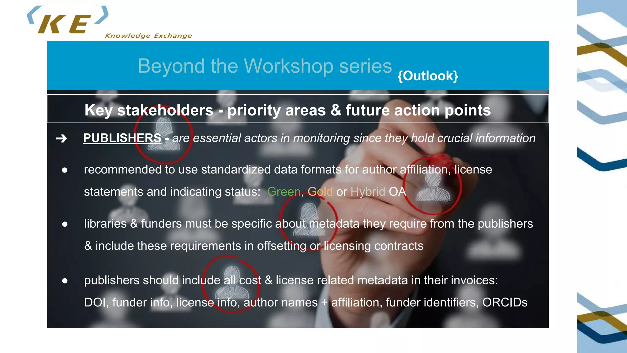 Beyond the Workshop series {Outlook}
➔ PUBLISHERS - are essential actors in monitoring since they hold crucial information
Key stakeholders - priority areas & future action points
● recommended to use standardized data formats for author affiliation, license
statements and indicating status: Green, Gold or Hybrid OA
● libraries & funders must be specific about metadata they require from the publishers
& include these requirements in offsetting or licensing contracts
● publishers should include all cost & license related metadata in their invoices:
DOI, funder info, license info, author names + affiliation, funder identifiers, ORCIDs
 
