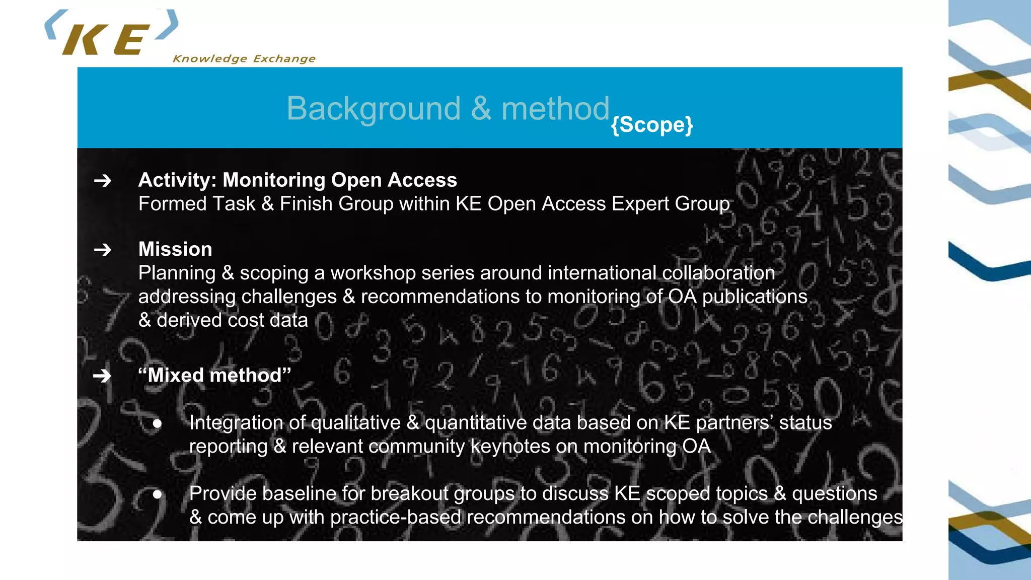 Background & method{Scope}
➔ Mission
Planning & scoping a workshop series around international collaboration
addressing challenges & recommendations to monitoring of OA publications
& derived cost data
➔ Activity: Monitoring Open Access
Formed Task & Finish Group within KE Open Access Expert Group
➔ “Mixed method”
● Integration of qualitative & quantitative data based on KE partners’ status
reporting & relevant community keynotes on monitoring OA
● Provide baseline for breakout groups to discuss KE scoped topics & questions
& come up with practice-based recommendations on how to solve the challenges
 