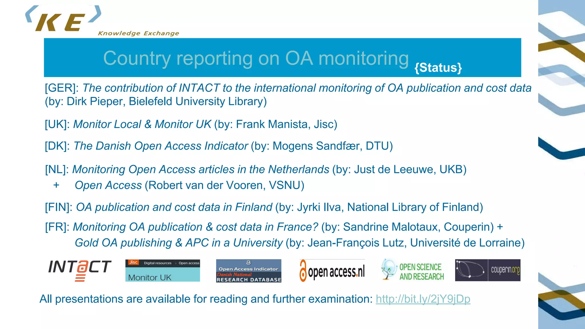 Country reporting on OA monitoring {Status}
[GER]: The contribution of INTACT to the international monitoring of OA publication and cost data
(by: Dirk Pieper, Bielefeld University Library)
All presentations are available for reading and further examination: http://bit.ly/2jY9jDp
[UK]: Monitor Local & Monitor UK (by: Frank Manista, Jisc)
[DK]: The Danish Open Access Indicator (by: Mogens Sandfær, DTU)
[NL]: Monitoring Open Access articles in the Netherlands (by: Just de Leeuwe, UKB)
+ Open Access (Robert van der Vooren, VSNU)
[FIN]: OA publication and cost data in Finland (by: Jyrki Ilva, National Library of Finland)
[FR]: Monitoring OA publication & cost data in France? (by: Sandrine Malotaux, Couperin) +
Gold OA publishing & APC in a University (by: Jean-François Lutz, Université de Lorraine)
 