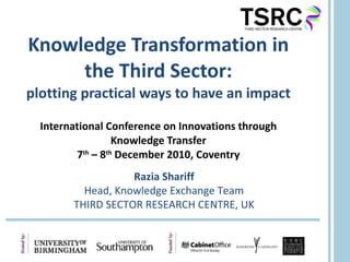 Knowledge Transformation in the Third Sector: plotting practical ways to have an impact International Conference on Innovations through Knowledge Transfer 7 th  – 8 th  December 2010, Coventry Razia Shariff Head, Knowledge Exchange Team THIRD SECTOR RESEARCH CENTRE, UK 
