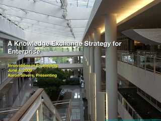 A Knowledge Exchange Strategy for
Enterprise
Innovations in E-Learning
June 4, 2009
Aaron Silvers, Presenting




                            http://www.ﬂickr.com/photos/capturingthemoment/793697711/
 