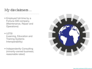 My disclaimers...

• Employed full-time by a
  Fortune 500 company.
  (Maintenance, Repair and
  Operations)


• LETSI
  (Learning, Education and
  Training Systems
  Interoperability)


• Independently Consulting
  (minority-owned business;
  reasonable rates!)




                              https://letsi.org/images/LETSI-spoke.gif
 
