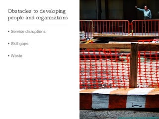 Obstacles to developing
people and organizations

• Service disruptions


• Skill gaps


• Waste




                           http://www.ﬂickr.com/photos/drp/362588973/
 