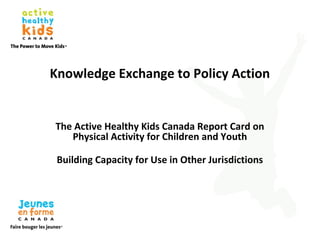 Knowledge Exchange to Policy Action
The Active Healthy Kids Canada Report Card on
Physical Activity for Children and Youth
Building Capacity for Use in Other Jurisdictions
 