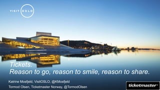 Tickets. 
Reason to go, reason to smile, reason to share. 
Katrine Mosfjeld, VisitOSLO, @KMosfjeld 
Tormod Olsen, Ticketmaster Norway, @TormodOlsen 
 