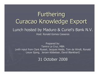 Furthering
 Curacao Knowledge Export
Lunch hosted by Maduro & Curiel’s Bank N.V.
                   Host: Ronald Gomes Casseres


                            Prepared by:
                         Tamira La Cruz, MBA
 (with input from Clark Russel, Jacques Heide, Tom de Windt, Ronald
           Lieuw Sjong, Jeroen Kibbelaar, David Blankhart)


                     31 October 2008
 