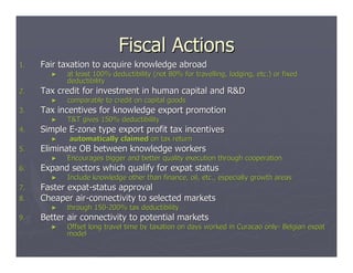 Fiscal Actions
1.   Fair taxation to acquire knowledge abroad
       ►   at least 100% deductibility (not 80% for travelling, lodging, etc.) or fixed
                                                                         etc.)
           deductibility
2.   Tax credit for investment in human capital and R&D
       ►   comparable to credit on capital goods
3.   Tax incentives for knowledge export promotion
       ►   T&T gives 150% deductibility
4.   Simple E-zone type export profit tax incentives
       ►    automatically claimed on tax return
5.   Eliminate OB between knowledge workers
       ►   Encourages bigger and better quality execution through cooperation
                                                                  cooperation
6.   Expand sectors which qualify for expat status
       ►   Include knowledge other than finance, oil, etc., especially growth areas
                                                                       growth
7.   Faster expat-status approval
8.   Cheaper air-connectivity to selected markets
       ►   through 150-200% tax deductibility
                   150-
9.   Better air connectivity to potential markets
       ►   Offset long travel time by taxation on days worked in Curacao only- Belgian expat
                                                                         only-
           model
 