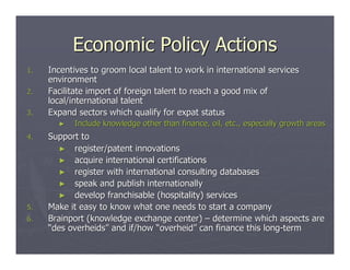Economic Policy Actions
1.   Incentives to groom local talent to work in international services
     environment
2.   Facilitate import of foreign talent to reach a good mix of
     local/international talent
3.   Expand sectors which qualify for expat status
       ►   Include knowledge other than finance, oil, etc., especially growth areas
4.   Support to
       ► register/patent innovations
       ► acquire international certifications
       ► register with international consulting databases
       ► speak and publish internationally
       ► develop franchisable (hospitality) services
5.   Make it easy to know what one needs to start a company
6.   Brainport (knowledge exchange center) – determine which aspects are
     “des overheids” and if/how “overheid” can finance this long-term
 