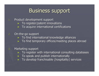 Business support
1.   Product development support
       ► To register/patent innovations
       ► To acquire international certifications


2.   On-the-go support
       ► To find international knowledge alliances
       ► To find temporary offices/meeting places abroad


3.   Marketing support
      ► To register with international consulting databases
      ► To speak and publish internationally
      ► To develop franchisable (hospitality) services
 
