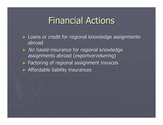 Financial Actions
►   Loans or credit for regional knowledge assignments
    abroad
►   No hassle insurance for regional knowledge
    assignments abroad (exportverzekering)
►   Factoring of regional assignment invoices
►   Affordable liability insurances
 
