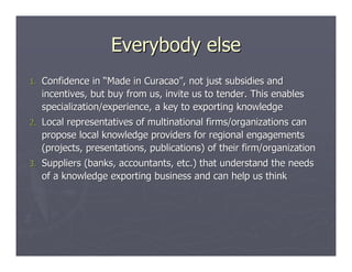 Everybody else
1.   Confidence in “Made in Curacao”, not just subsidies and
     incentives, but buy from us, invite us to tender. This enables
     specialization/experience, a key to exporting knowledge
2.   Local representatives of multinational firms/organizations can
     propose local knowledge providers for regional engagements
     (projects, presentations, publications) of their firm/organization
3.   Suppliers (banks, accountants, etc.) that understand the needs
     of a knowledge exporting business and can help us think
 