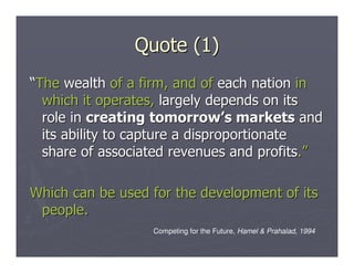 Quote (1)
“The wealth of a firm, and of each nation in
  which it operates, largely depends on its
  role in creating tomorrow’s markets and
  its ability to capture a disproportionate
  share of associated revenues and profits.”

Which can be used for the development of its
 people.
                  Competing for the Future, Hamel & Prahalad, 1994
 