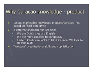 Why Curacao knowledge - product

►   Unique marketable knowledge products/services (not
    based on fiscal programs)
►   A different approach and solutions
       We are Dutch they are English
       We are more exposed to Europe/US
       Eastern Caribbean looks to UK & Canada. We look to
       Holland & US
►   “Western” organizational skills and sophistication
 