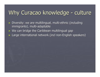 Why Curacao knowledge - culture
►   Diversity: we are multilingual, multi-ethnic (including
    immigrants), multi-adaptable
►   We can bridge the Caribbean multilingual gap
►   Large international network (incl non-English speakers)
 
