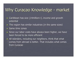 Why Curacao Knowledge - market
►   Caribbean has size (14million+), income and growth
    potential
►   The region has similar industries (in the same sizes)
►   Same time zones
►   Since our labor costs have always been higher, we have
    been forced to be more efficient
►   All islanders, including our neighbors, think that what
    comes from abroad is better. That includes what comes
    from Curacao
 