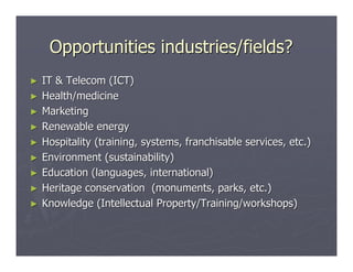Opportunities industries/fields?
►   IT & Telecom (ICT)
►   Health/medicine
►   Marketing
►   Renewable energy
►   Hospitality (training, systems, franchisable services, etc.)
►   Environment (sustainability)
►   Education (languages, international)
►   Heritage conservation (monuments, parks, etc.)
►   Knowledge (Intellectual Property/Training/workshops)
 