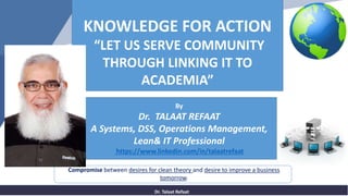 Dr. Talaat Refaat
Compromise between desires for clean theory and desire to improve a business
tomorrow.
KNOWLEDGE FOR ACTION
“LET US SERVE COMMUNITY
THROUGH LINKING IT TO
ACADEMIA”
By
Dr. TALAAT REFAAT
A Systems, DSS, Operations Management,
Lean& IT Professional
https://www.linkedin.com/in/talaatrefaat
 