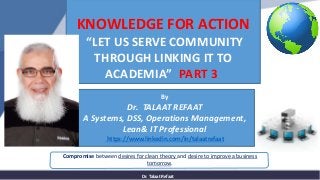 Dr. Talaat Refaat
Compromise between desires for clean theory and desire to improve a business
tomorrow.
KNOWLEDGE FOR ACTION
“LET US SERVE COMMUNITY
THROUGH LINKING IT TO
ACADEMIA” PART 3
By
Dr. TALAAT REFAAT
A Systems, DSS, Operations Management,
Lean& IT Professional
https://www.linkedin.com/in/talaatrefaat
 